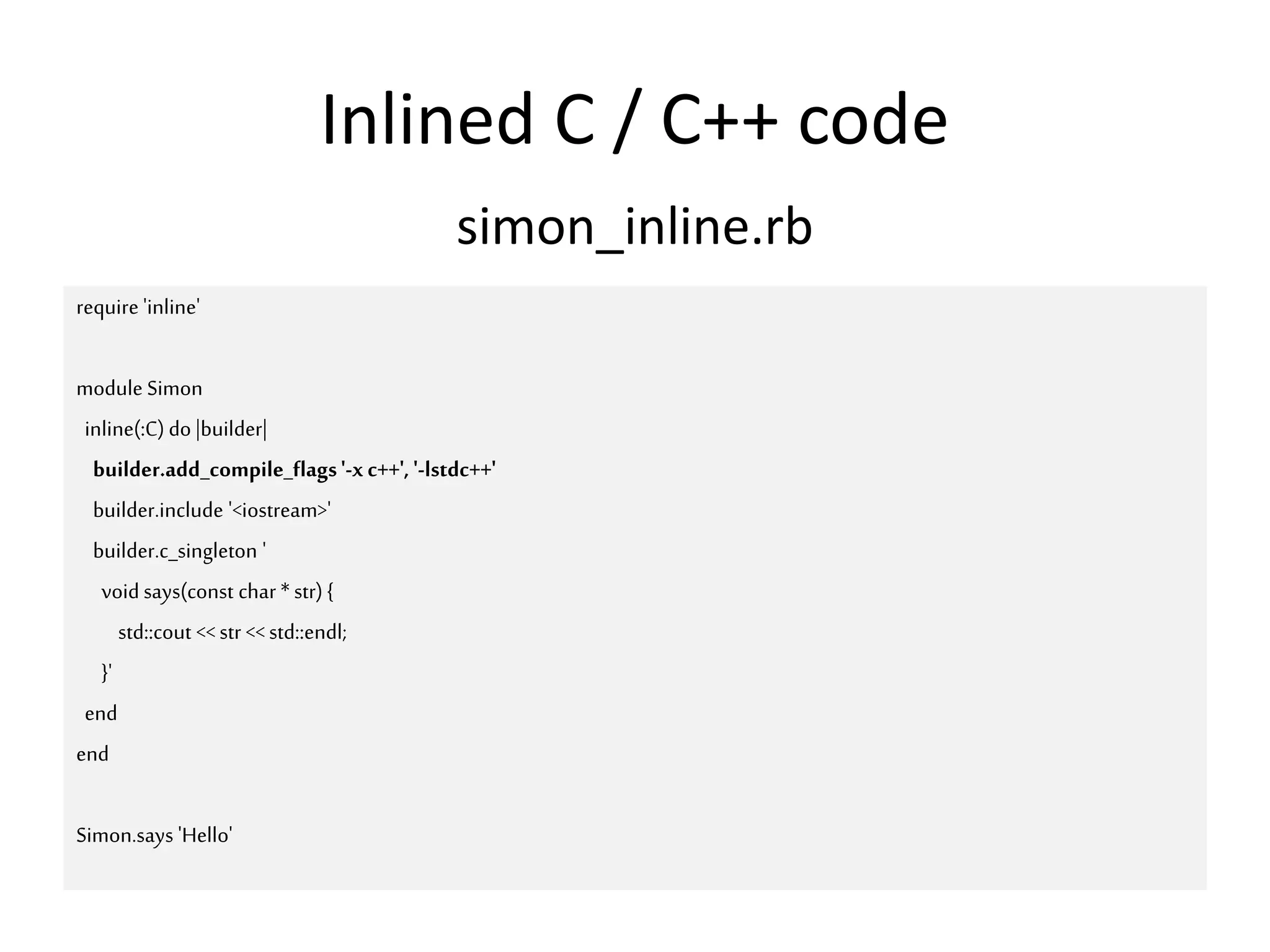 Inlined C / C++ code
require 'inline'
module Simon
inline(:C) do |builder|
builder.add_compile_flags'-xc++', '-lstdc++'
builder.include '<iostream>'
builder.c_singleton '
void says(const char *str) {
std::cout <<str <<std::endl;
}'
end
end
Simon.says 'Hello'
simon_inline.rb
 
