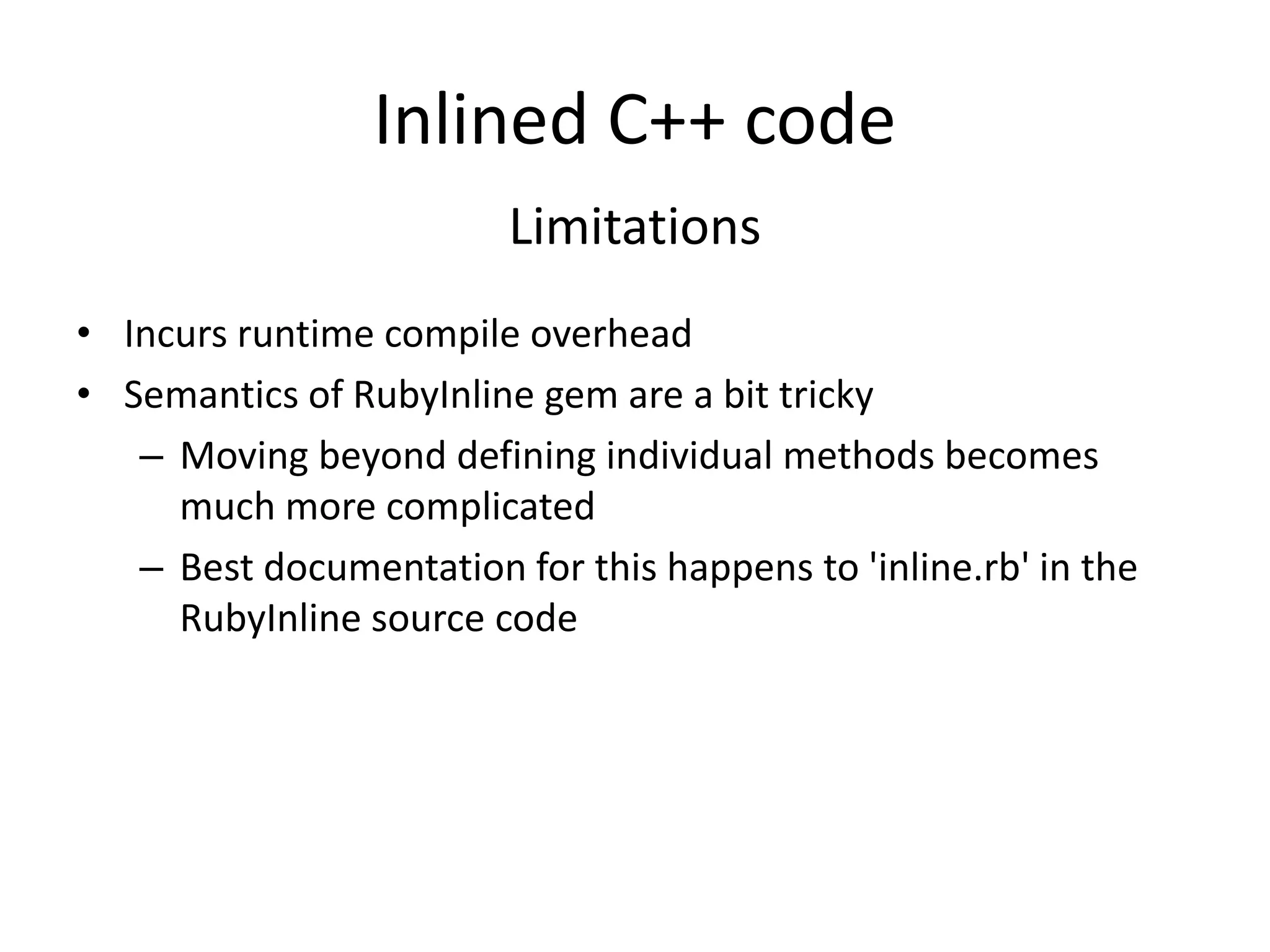 Inlined C++ code
Limitations
• Incurs runtime compile overhead
• Semantics of RubyInline gem are a bit tricky
– Moving beyond defining individual methods becomes
much more complicated
– Best documentation for this happens to 'inline.rb' in the
RubyInline source code
 