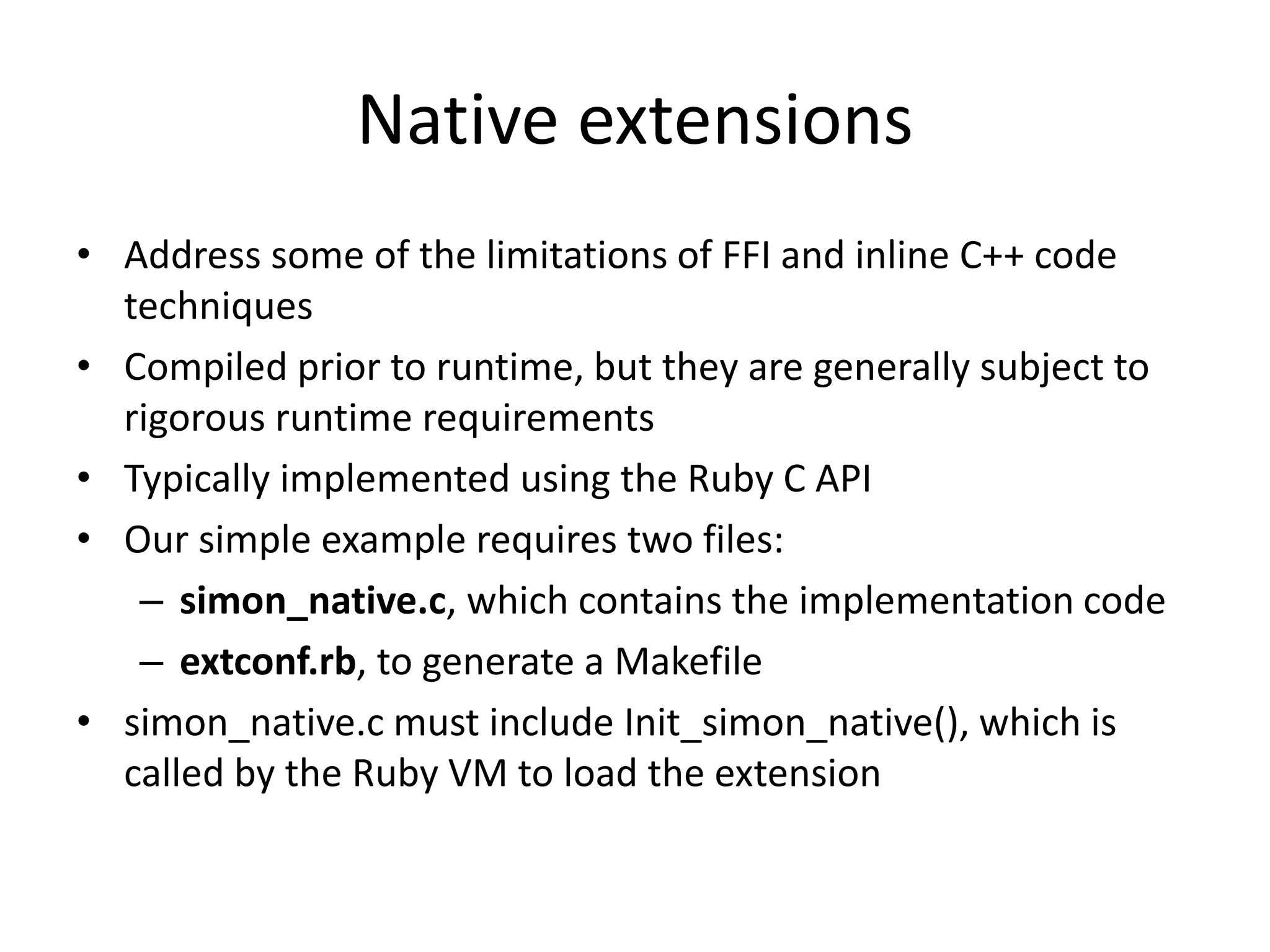 Native extensions
• Address some of the limitations of FFI and inline C++ code
techniques
• Compiled prior to runtime, but they are generally subject to
rigorous runtime requirements
• Typically implemented using the Ruby C API
• Our simple example requires two files:
– simon_native.c, which contains the implementation code
– extconf.rb, to generate a Makefile
• simon_native.c must include Init_simon_native(), which is
called by the Ruby VM to load the extension
 