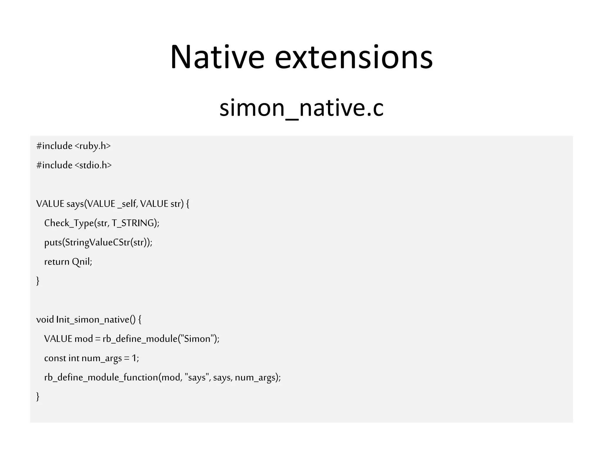 Native extensions
#include <ruby.h>
#include <stdio.h>
VALUE says(VALUE _self, VALUE str) {
Check_Type(str, T_STRING);
puts(StringValueCStr(str));
return Qnil;
}
voidInit_simon_native() {
VALUE mod=rb_define_module("Simon");
const intnum_args =1;
rb_define_module_function(mod, "says", says, num_args);
}
simon_native.c
 