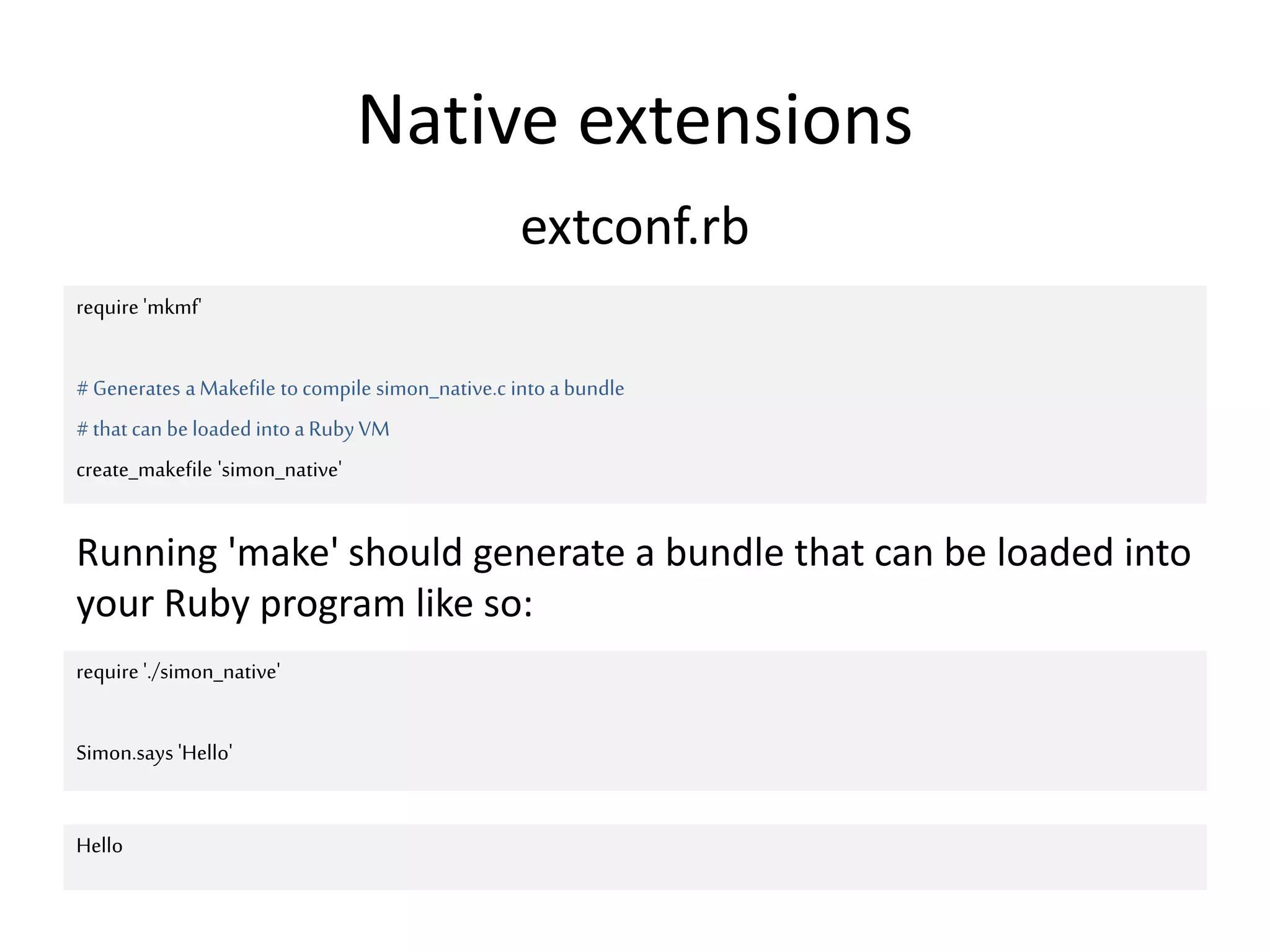 Native extensions
require 'mkmf'
#Generates aMakefile tocompile simon_native.c intoa bundle
#that can be loaded intoa Ruby VM
create_makefile 'simon_native'
extconf.rb
Running 'make' should generate a bundle that can be loaded into
your Ruby program like so:
require './simon_native'
Simon.says 'Hello'
Hello
 