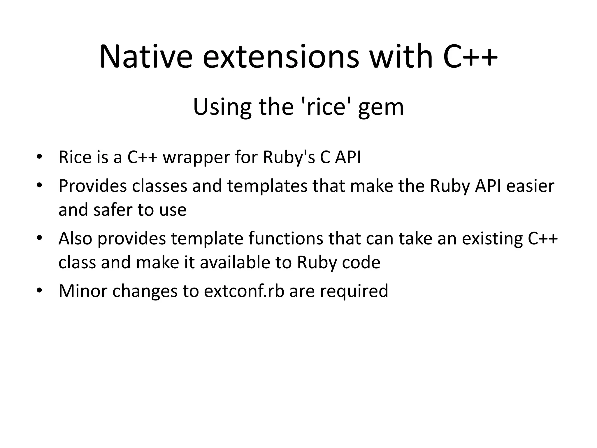 Native extensions with C++
Using the 'rice' gem
• Rice is a C++ wrapper for Ruby's C API
• Provides classes and templates that make the Ruby API easier
and safer to use
• Also provides template functions that can take an existing C++
class and make it available to Ruby code
• Minor changes to extconf.rb are required
 