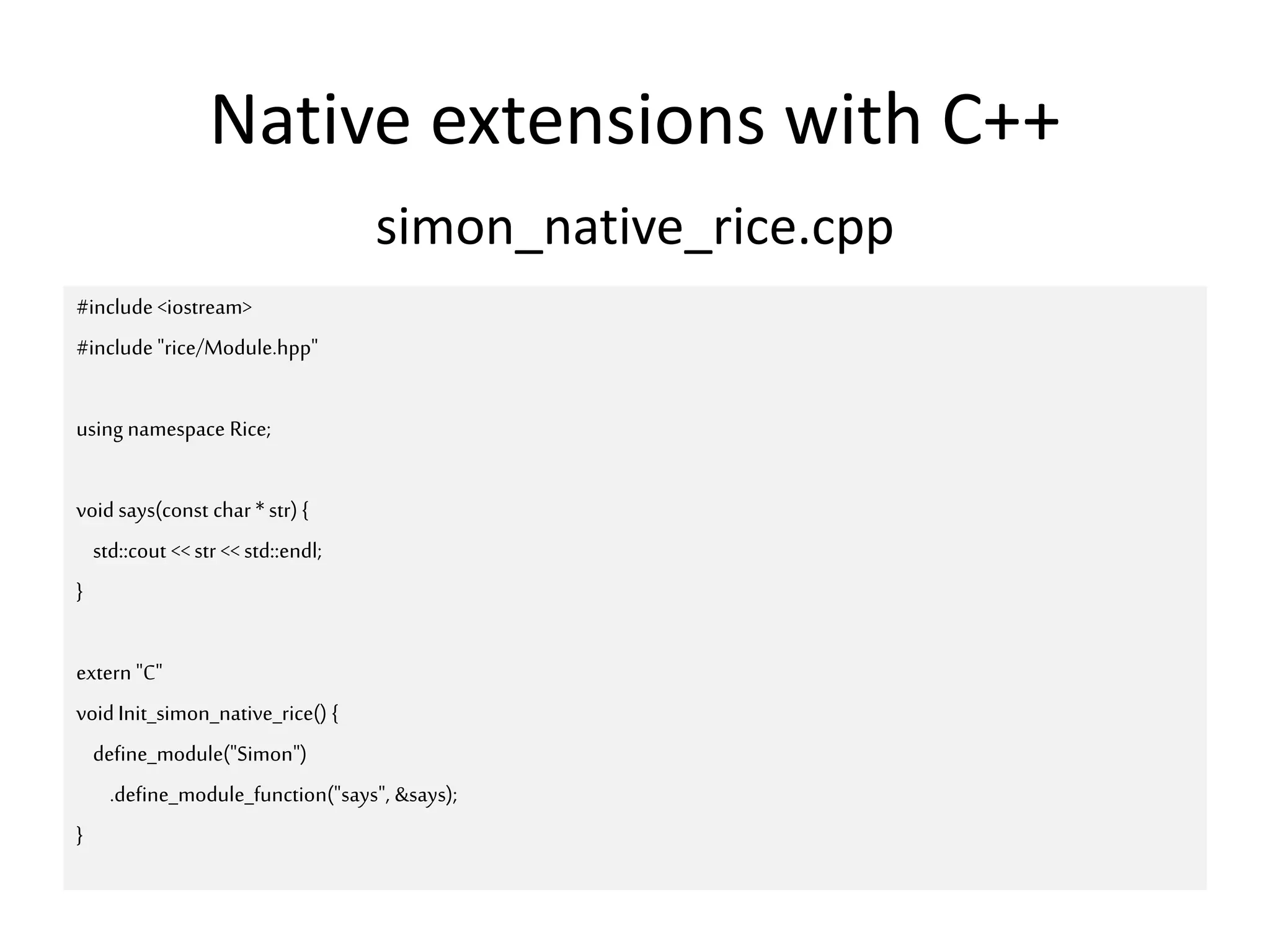 Native extensions with C++
simon_native_rice.cpp
#include <iostream>
#include "rice/Module.hpp"
using namespace Rice;
void says(const char *str) {
std::cout <<str << std::endl;
}
extern "C"
voidInit_simon_native_rice() {
define_module("Simon")
.define_module_function("says", &says);
}
 