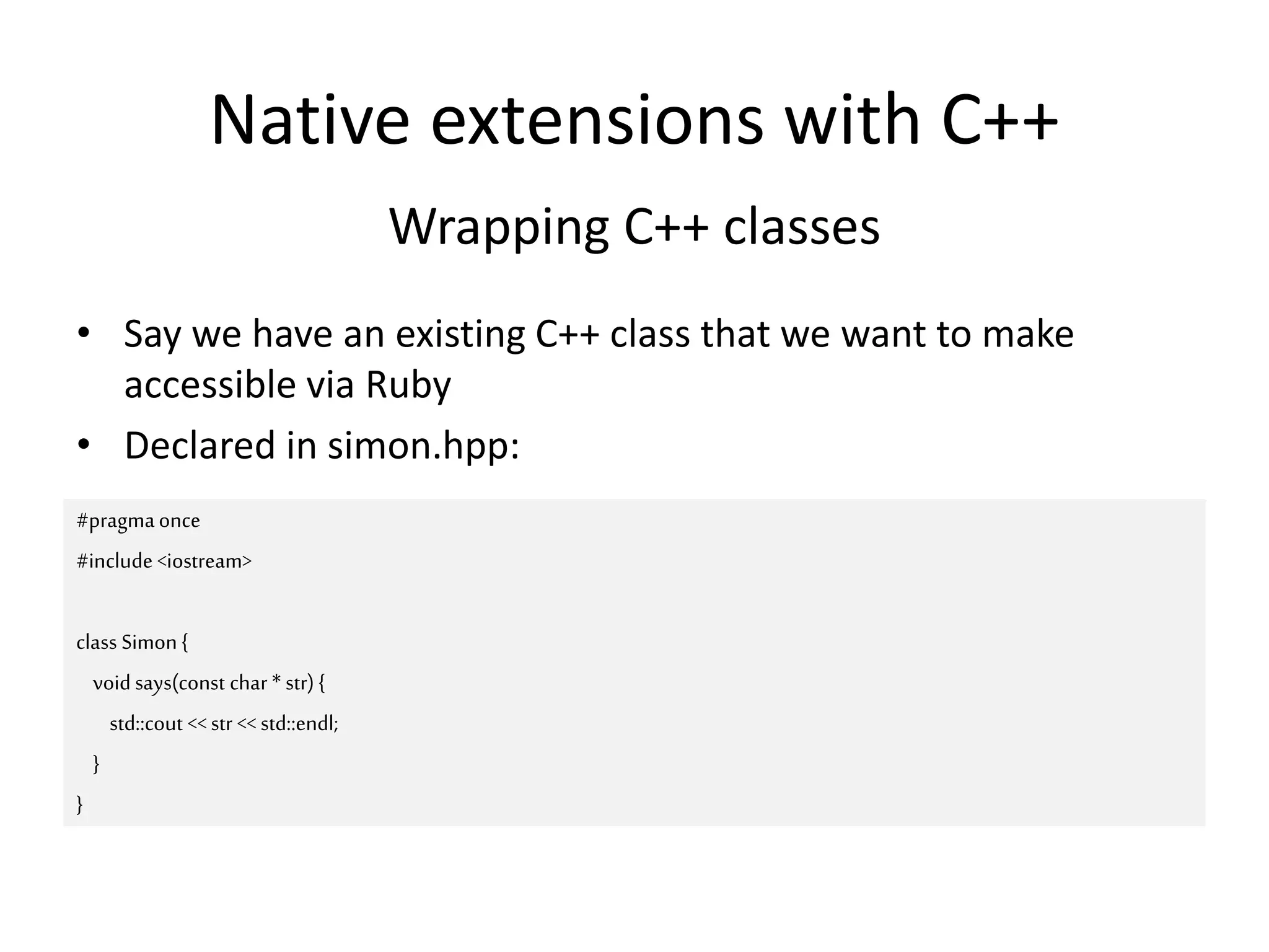 Native extensions with C++
Wrapping C++ classes
• Say we have an existing C++ class that we want to make
accessible via Ruby
• Declared in simon.hpp:
#pragmaonce
#include <iostream>
class Simon {
void says(const char * str) {
std::cout <<str << std::endl;
}
}
 