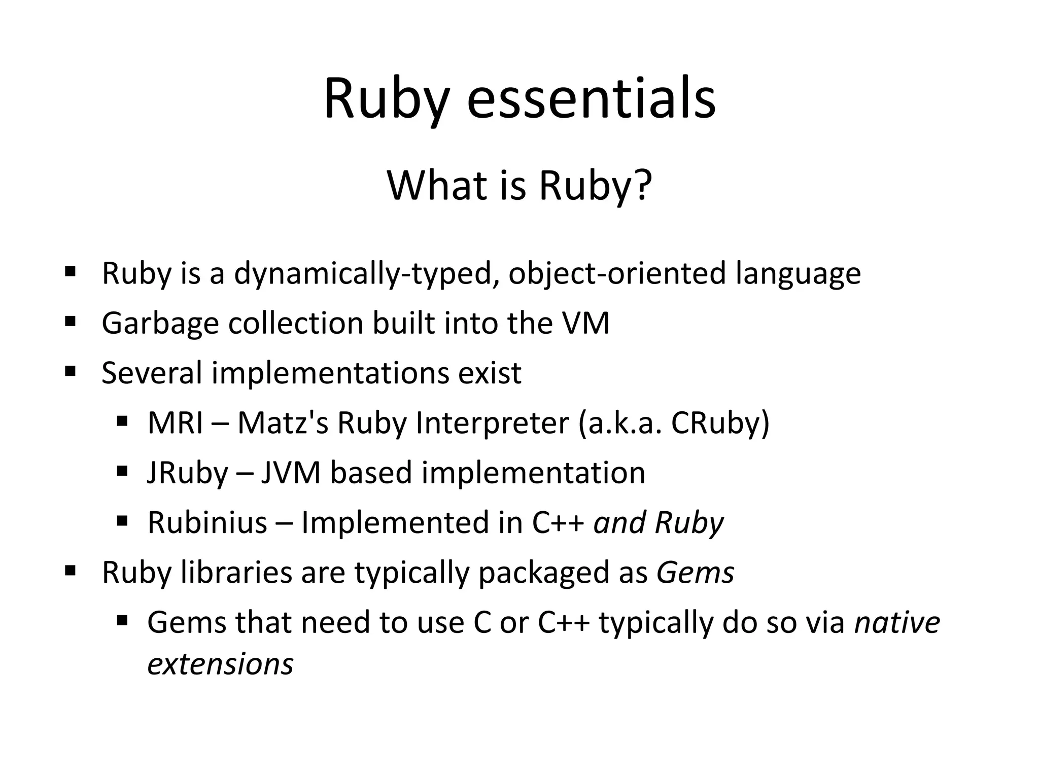 Ruby essentials
What is Ruby?
 Ruby is a dynamically-typed, object-oriented language
 Garbage collection built into the VM
 Several implementations exist
 MRI – Matz's Ruby Interpreter (a.k.a. CRuby)
 JRuby – JVM based implementation
 Rubinius – Implemented in C++ and Ruby
 Ruby libraries are typically packaged as Gems
 Gems that need to use C or C++ typically do so via native
extensions
 
