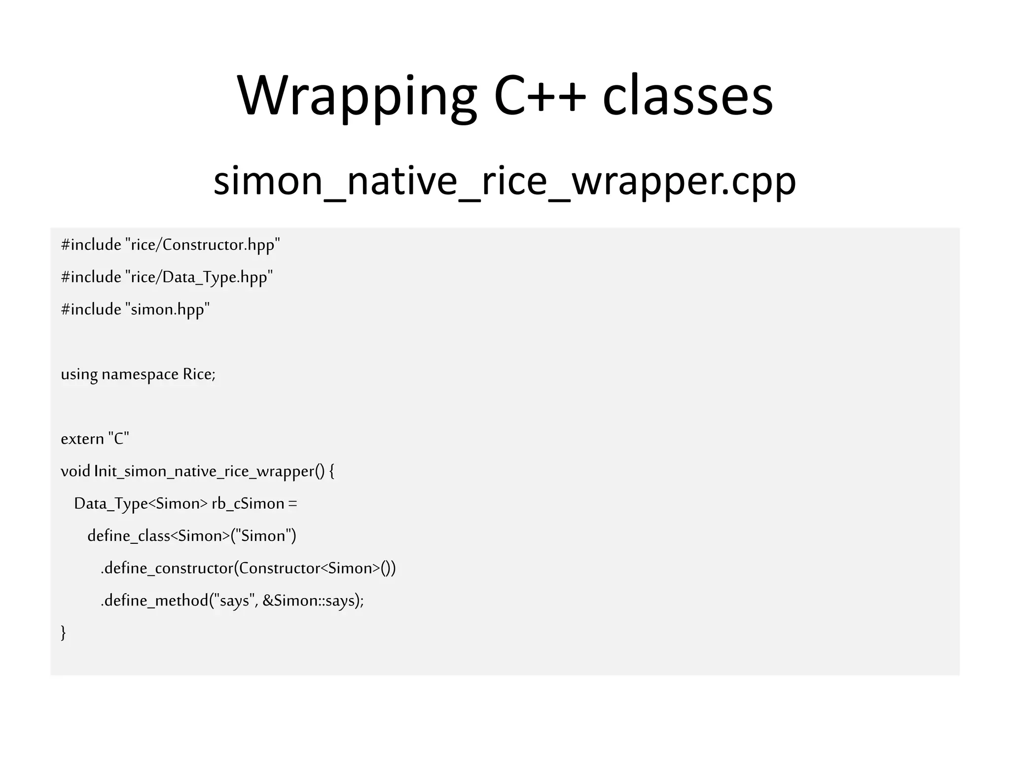 Wrapping C++ classes
simon_native_rice_wrapper.cpp
#include "rice/Constructor.hpp"
#include "rice/Data_Type.hpp"
#include "simon.hpp"
using namespace Rice;
extern "C"
voidInit_simon_native_rice_wrapper() {
Data_Type<Simon> rb_cSimon =
define_class<Simon>("Simon")
.define_constructor(Constructor<Simon>())
.define_method("says", &Simon::says);
}
 