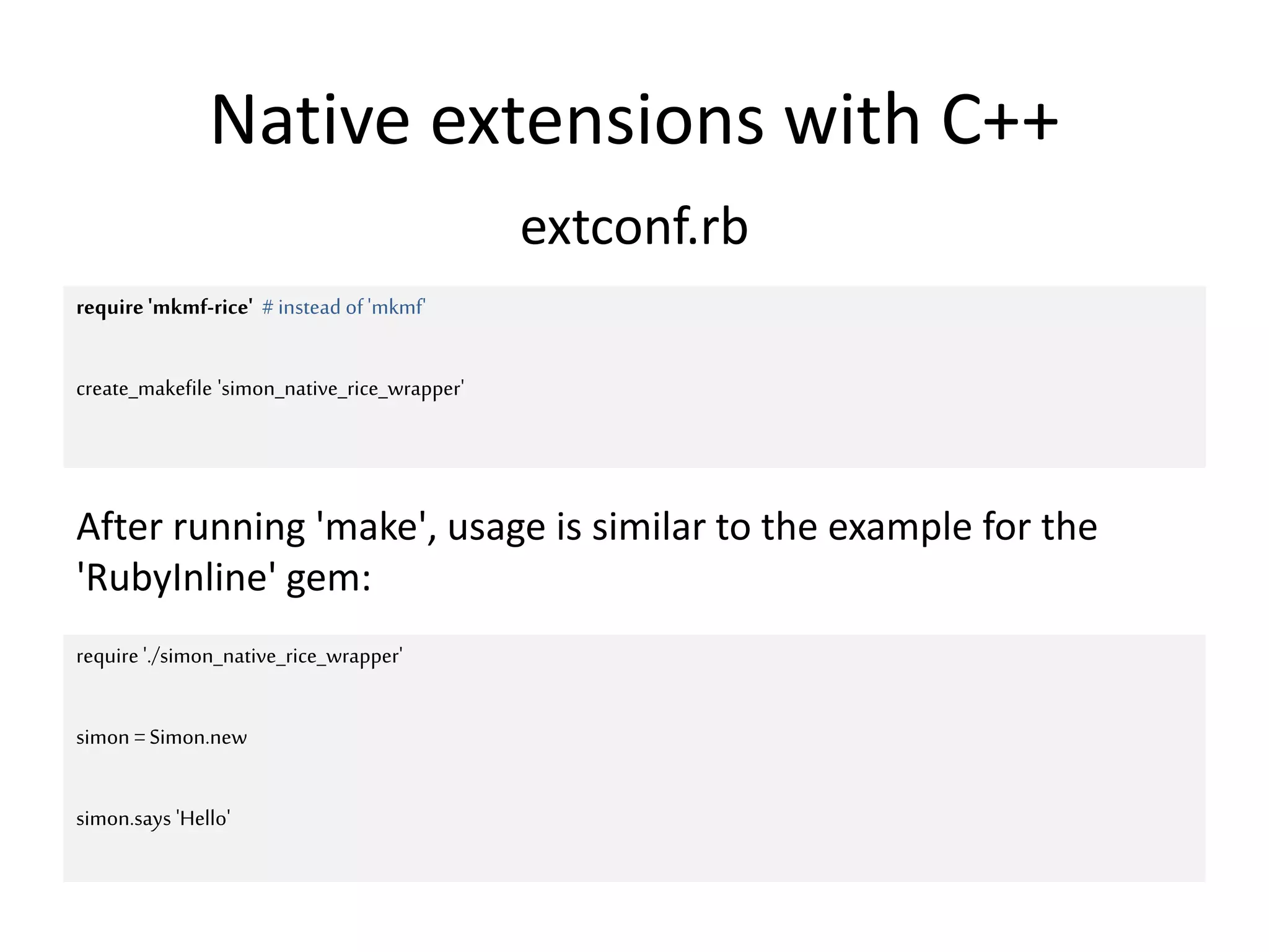 Native extensions with C++
extconf.rb
require 'mkmf-rice' #instead of'mkmf'
create_makefile 'simon_native_rice_wrapper'
require './simon_native_rice_wrapper'
simon =Simon.new
simon.says 'Hello'
After running 'make', usage is similar to the example for the
'RubyInline' gem:
 