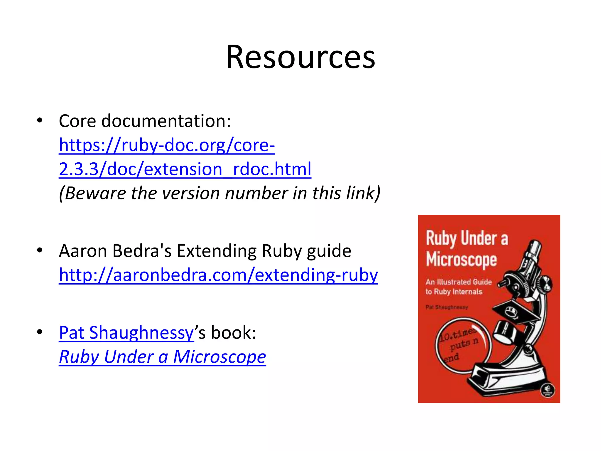 Resources
• Core documentation:
https://ruby-doc.org/core-
2.3.3/doc/extension_rdoc.html
(Beware the version number in this link)
• Aaron Bedra's Extending Ruby guide
http://aaronbedra.com/extending-ruby
• Pat Shaughnessy’s book:
Ruby Under a Microscope
 