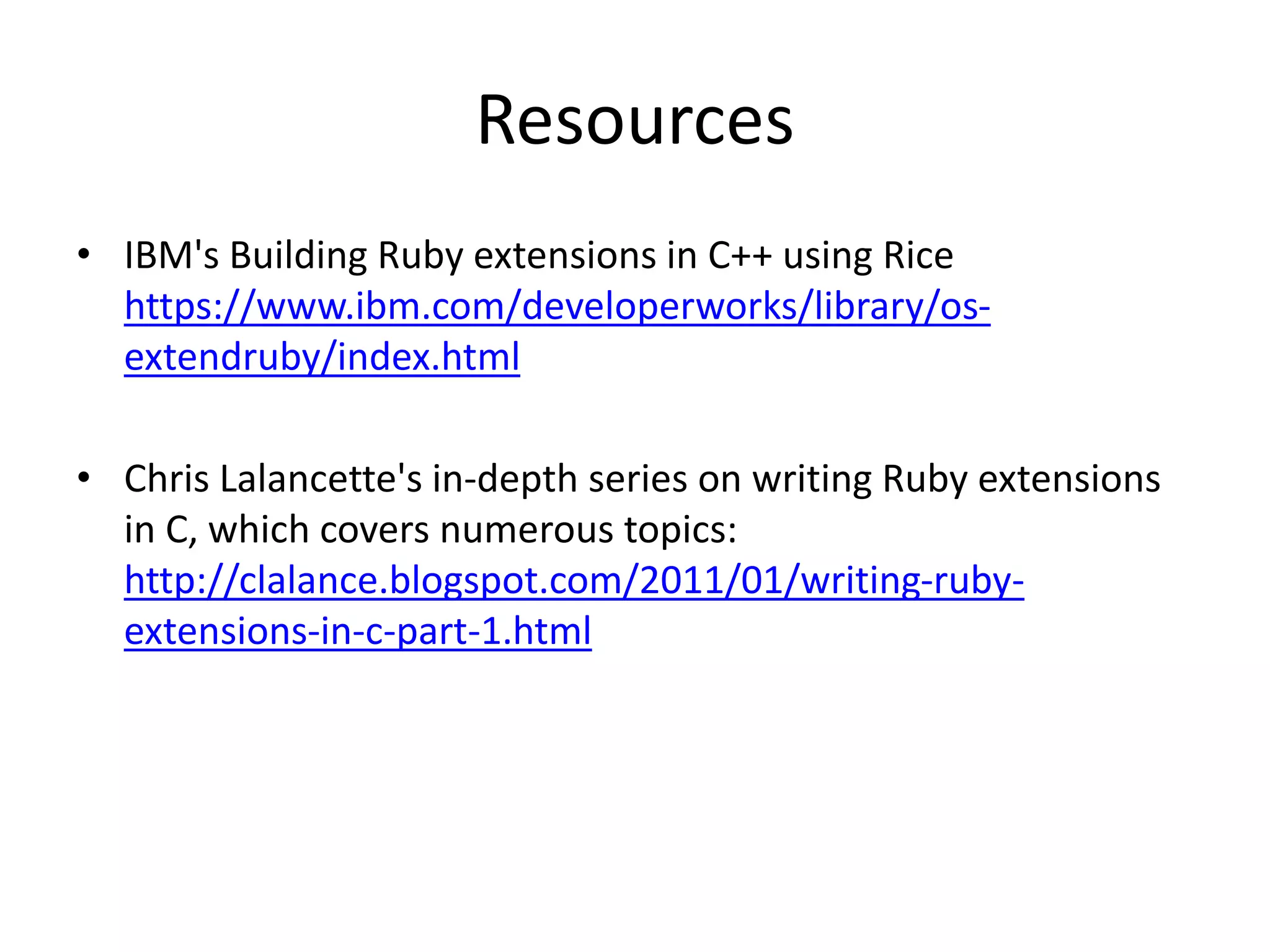Resources
• IBM's Building Ruby extensions in C++ using Rice
https://www.ibm.com/developerworks/library/os-
extendruby/index.html
• Chris Lalancette's in-depth series on writing Ruby extensions
in C, which covers numerous topics:
http://clalance.blogspot.com/2011/01/writing-ruby-
extensions-in-c-part-1.html
 