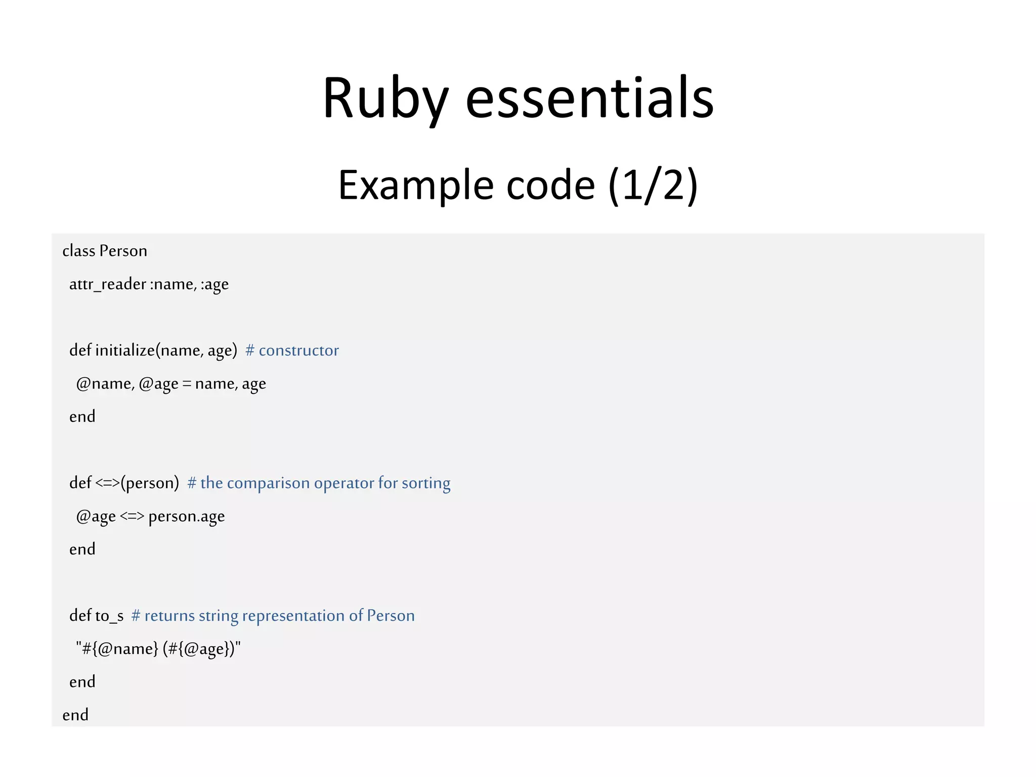 Ruby essentials
class Person
attr_reader :name, :age
def initialize(name, age) # constructor
@name, @age =name, age
end
def <=>(person) #the comparison operator for sorting
@age <=> person.age
end
def to_s #returns string representation of Person
"#{@name} (#{@age})"
end
end
Example code (1/2)
 