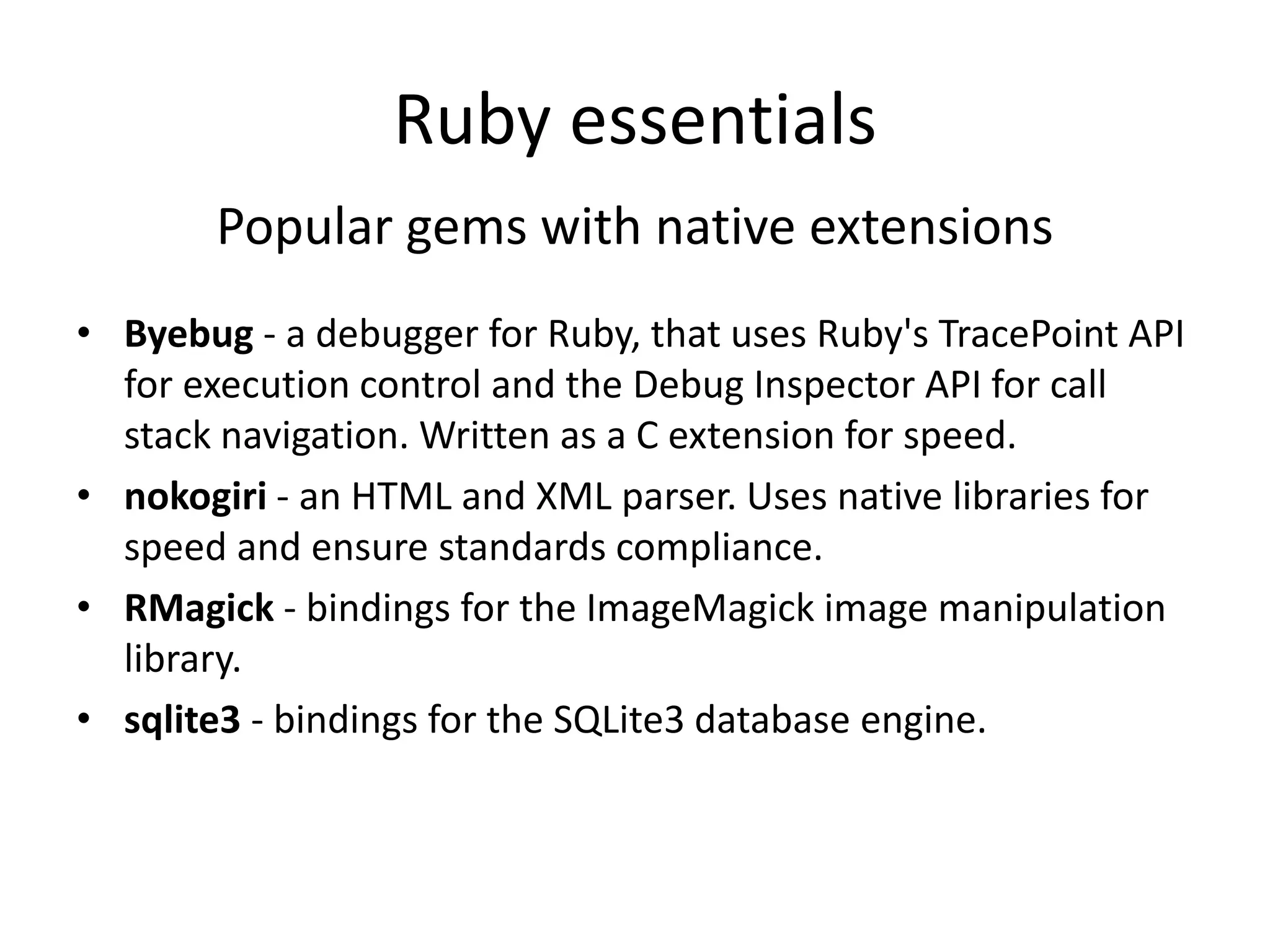 Ruby essentials
Popular gems with native extensions
• Byebug - a debugger for Ruby, that uses Ruby's TracePoint API
for execution control and the Debug Inspector API for call
stack navigation. Written as a C extension for speed.
• nokogiri - an HTML and XML parser. Uses native libraries for
speed and ensure standards compliance.
• RMagick - bindings for the ImageMagick image manipulation
library.
• sqlite3 - bindings for the SQLite3 database engine.
 