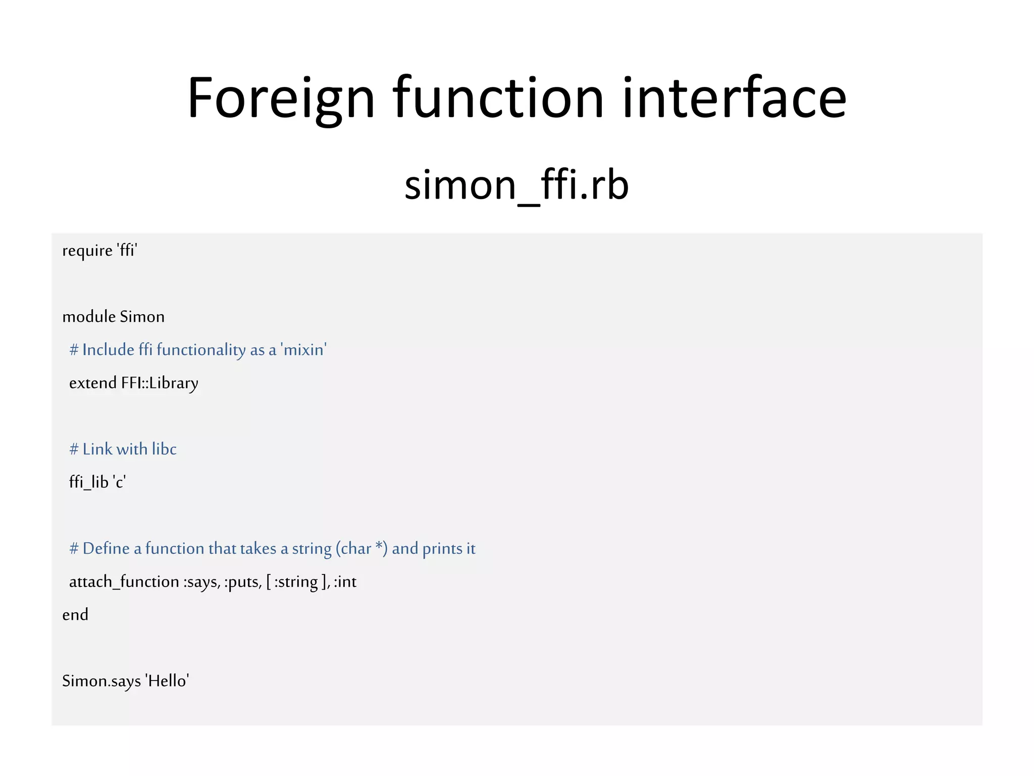 Foreign function interface
require 'ffi'
module Simon
#Include ffi functionality as a 'mixin'
extend FFI::Library
#Link with libc
ffi_lib 'c'
#Define afunction that takes astring (char *) andprints it
attach_function :says, :puts, [:string ],:int
end
Simon.says 'Hello'
simon_ffi.rb
 