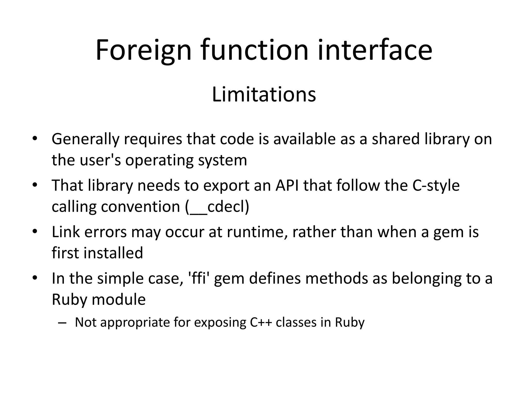 Foreign function interface
Limitations
• Generally requires that code is available as a shared library on
the user's operating system
• That library needs to export an API that follow the C-style
calling convention (__cdecl)
• Link errors may occur at runtime, rather than when a gem is
first installed
• In the simple case, 'ffi' gem defines methods as belonging to a
Ruby module
– Not appropriate for exposing C++ classes in Ruby
 