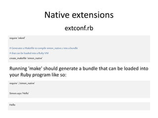 Native extensions
require 'mkmf'
#Generates aMakefile tocompile simon_native.c intoa bundle
#that can be loaded intoa Ruby VM
create_makefile 'simon_native'
extconf.rb
Running 'make' should generate a bundle that can be loaded into
your Ruby program like so:
require './simon_native'
Simon.says 'Hello'
Hello
 