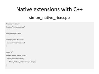 Native extensions with C++
simon_native_rice.cpp
#include <iostream>
#include "rice/Module.hpp"
using namespace Rice;
void says(const char *str) {
std::cout <<str << std::endl;
}
extern "C"
voidInit_simon_native_rice() {
define_module("Simon")
.define_module_function("says", &says);
}
 