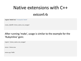 Native extensions with C++
extconf.rb
require 'mkmf-rice' #instead of'mkmf'
create_makefile 'simon_native_rice_wrapper'
require './simon_native_rice_wrapper'
simon =Simon.new
simon.says 'Hello'
After running 'make', usage is similar to the example for the
'RubyInline' gem:
 