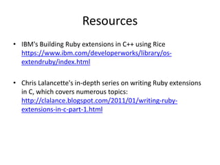 Resources
• IBM's Building Ruby extensions in C++ using Rice
https://www.ibm.com/developerworks/library/os-
extendruby/index.html
• Chris Lalancette's in-depth series on writing Ruby extensions
in C, which covers numerous topics:
http://clalance.blogspot.com/2011/01/writing-ruby-
extensions-in-c-part-1.html
 