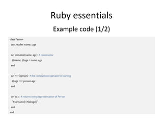 Ruby essentials
class Person
attr_reader :name, :age
def initialize(name, age) # constructor
@name, @age =name, age
end
def <=>(person) #the comparison operator for sorting
@age <=> person.age
end
def to_s #returns string representation of Person
"#{@name} (#{@age})"
end
end
Example code (1/2)
 
