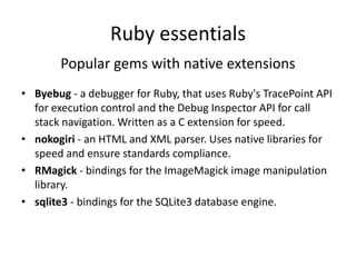Ruby essentials
Popular gems with native extensions
• Byebug - a debugger for Ruby, that uses Ruby's TracePoint API
for execution control and the Debug Inspector API for call
stack navigation. Written as a C extension for speed.
• nokogiri - an HTML and XML parser. Uses native libraries for
speed and ensure standards compliance.
• RMagick - bindings for the ImageMagick image manipulation
library.
• sqlite3 - bindings for the SQLite3 database engine.
 