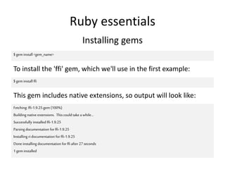 Ruby essentials
Installing gems
$ gem install <gem_name>
To install the 'ffi' gem, which we'll use in the first example:
$ gem install ffi
This gem includes native extensions, so output will look like:
Fetching: ffi-1.9.25.gem (100%)
Building native extensions. Thiscould take a while...
Successfully installed ffi-1.9.25
Parsing documentation forffi-1.9.25
Installing ridocumentation forffi-1.9.25
Done installing documentation for ffi after 27 seconds
1 gem installed
 