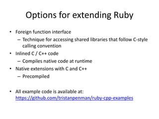 Options for extending Ruby
• Foreign function interface
– Technique for accessing shared libraries that follow C-style
calling convention
• Inlined C / C++ code
– Compiles native code at runtime
• Native extensions with C and C++
– Precompiled
• All example code is available at:
https://github.com/tristanpenman/ruby-cpp-examples
 
