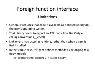 Foreign function interface
Limitations
• Generally requires that code is available as a shared library on
the user's operating system
• That library needs to export an API that follow the C-style
calling convention (__cdecl)
• Link errors may occur at runtime, rather than when a gem is
first installed
• In the simple case, 'ffi' gem defines methods as belonging to a
Ruby module
– Not appropriate for exposing C++ classes in Ruby
 
