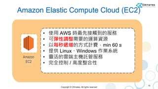Copyright © CKmates. All rights reserved
Amazon Elastic Compute Cloud (EC2)
10
• 使用 AWS 時最先接觸到的服務
• 可彈性調整需要的運算資源
• 以每秒遞增的方...