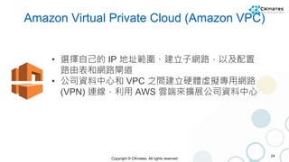 Copyright © CKmates. All rights reserved
Amazon Virtual Private Cloud (Amazon VPC)
24
• 選擇自己的 IP 地址範圍、建立子網路，以及配置
路由表和網路閘道
...