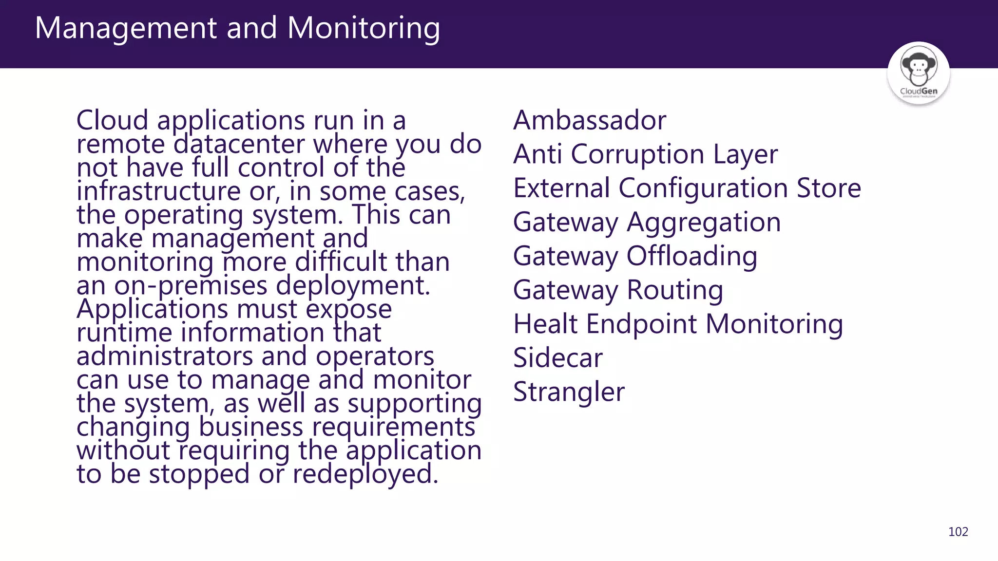 102
Management and Monitoring
Cloud applications run in a
remote datacenter where you do
not have full control of the
infrastructure or, in some cases,
the operating system. This can
make management and
monitoring more difficult than
an on-premises deployment.
Applications must expose
runtime information that
administrators and operators
can use to manage and monitor
the system, as well as supporting
changing business requirements
without requiring the application
to be stopped or redeployed.
Ambassador
Anti Corruption Layer
External Configuration Store
Gateway Aggregation
Gateway Offloading
Gateway Routing
Healt Endpoint Monitoring
Sidecar
Strangler
 