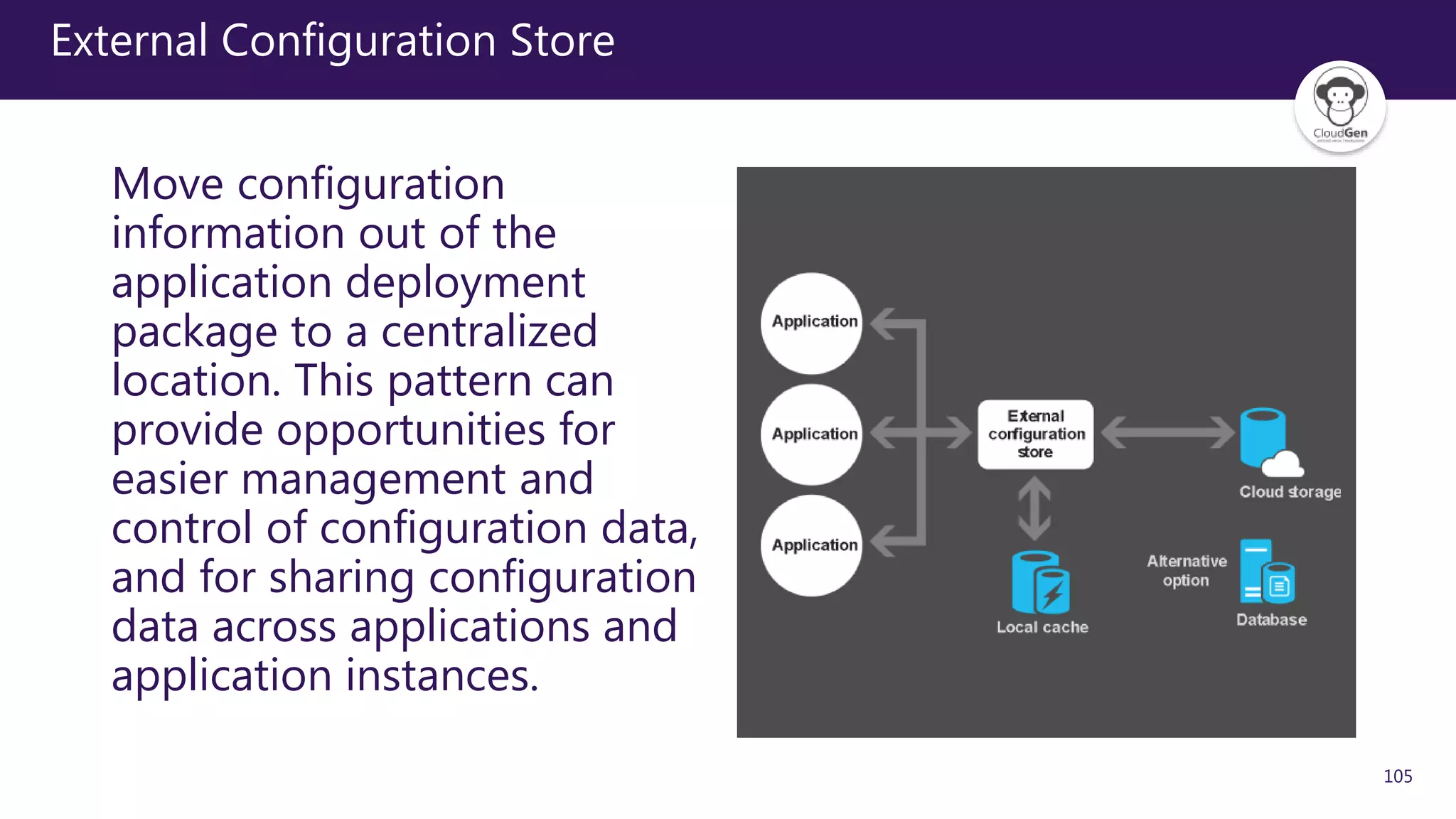 105
External Configuration Store
Move configuration
information out of the
application deployment
package to a centralized
location. This pattern can
provide opportunities for
easier management and
control of configuration data,
and for sharing configuration
data across applications and
application instances.
 