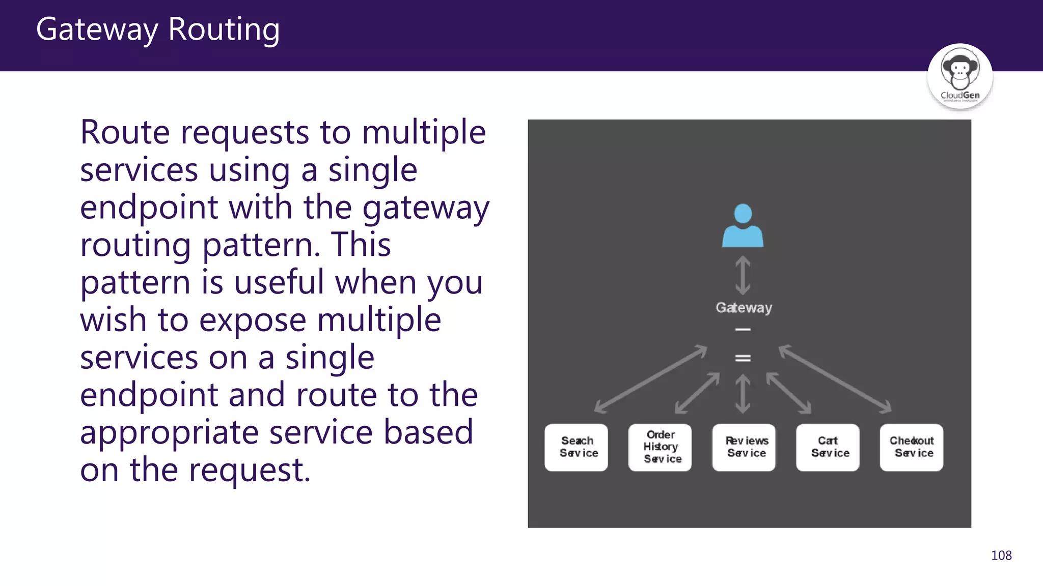 108
Gateway Routing
Route requests to multiple
services using a single
endpoint with the gateway
routing pattern. This
pattern is useful when you
wish to expose multiple
services on a single
endpoint and route to the
appropriate service based
on the request.
 