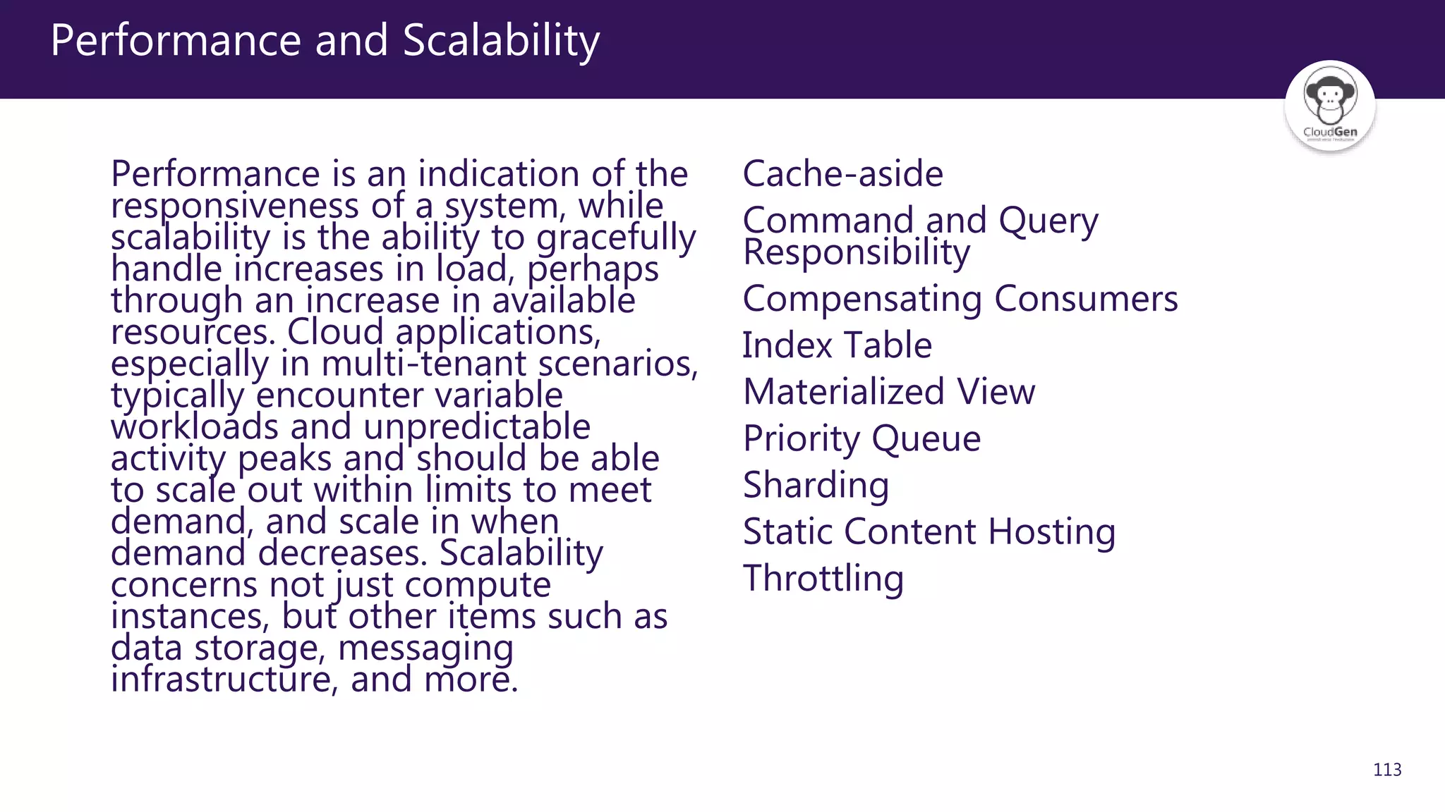 113
Performance and Scalability
Performance is an indication of the
responsiveness of a system, while
scalability is the ability to gracefully
handle increases in load, perhaps
through an increase in available
resources. Cloud applications,
especially in multi-tenant scenarios,
typically encounter variable
workloads and unpredictable
activity peaks and should be able
to scale out within limits to meet
demand, and scale in when
demand decreases. Scalability
concerns not just compute
instances, but other items such as
data storage, messaging
infrastructure, and more.
Cache-aside
Command and Query
Responsibility
Compensating Consumers
Index Table
Materialized View
Priority Queue
Sharding
Static Content Hosting
Throttling
 