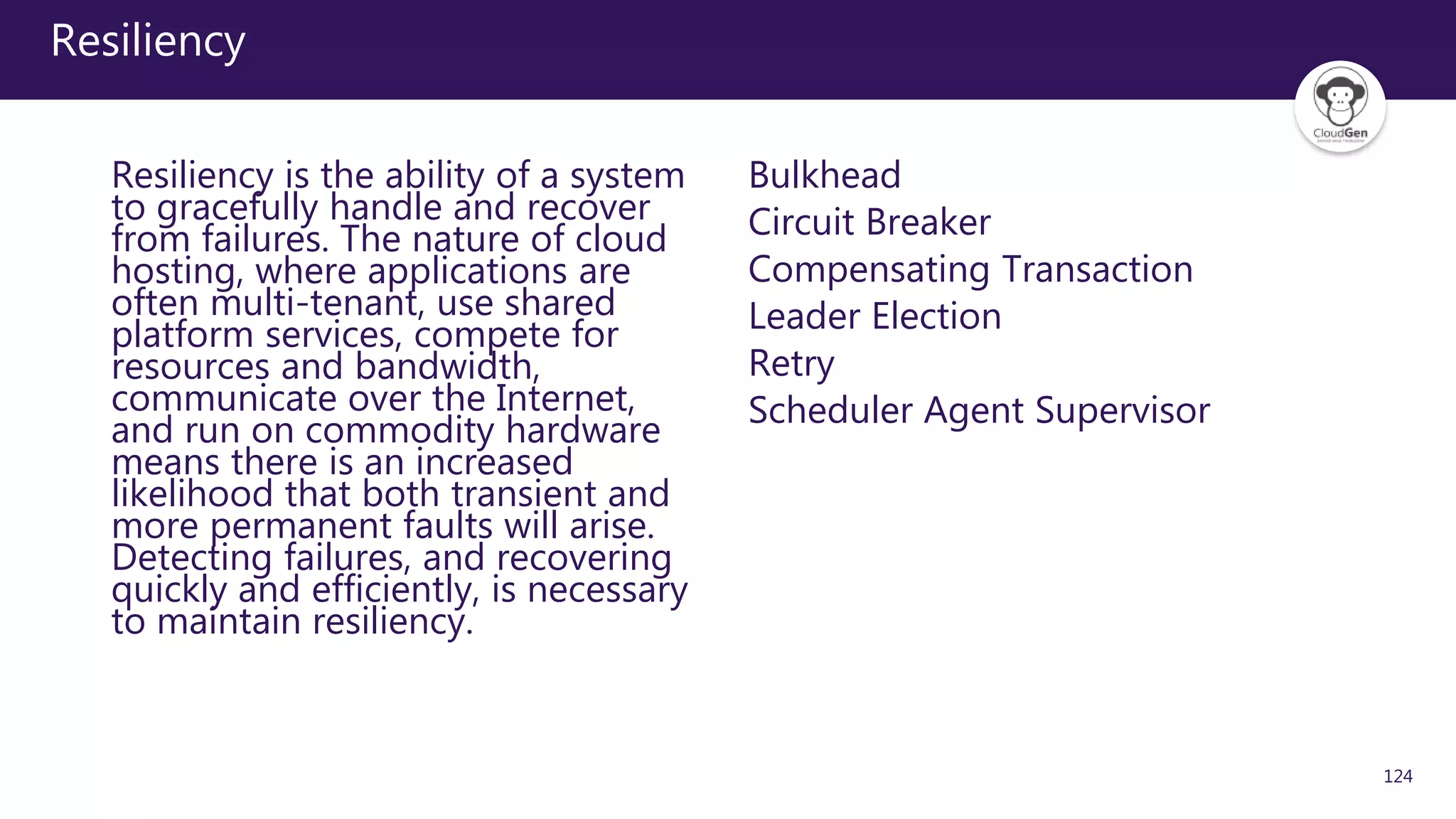 124
Resiliency
Resiliency is the ability of a system
to gracefully handle and recover
from failures. The nature of cloud
hosting, where applications are
often multi-tenant, use shared
platform services, compete for
resources and bandwidth,
communicate over the Internet,
and run on commodity hardware
means there is an increased
likelihood that both transient and
more permanent faults will arise.
Detecting failures, and recovering
quickly and efficiently, is necessary
to maintain resiliency.
Bulkhead
Circuit Breaker
Compensating Transaction
Leader Election
Retry
Scheduler Agent Supervisor
 