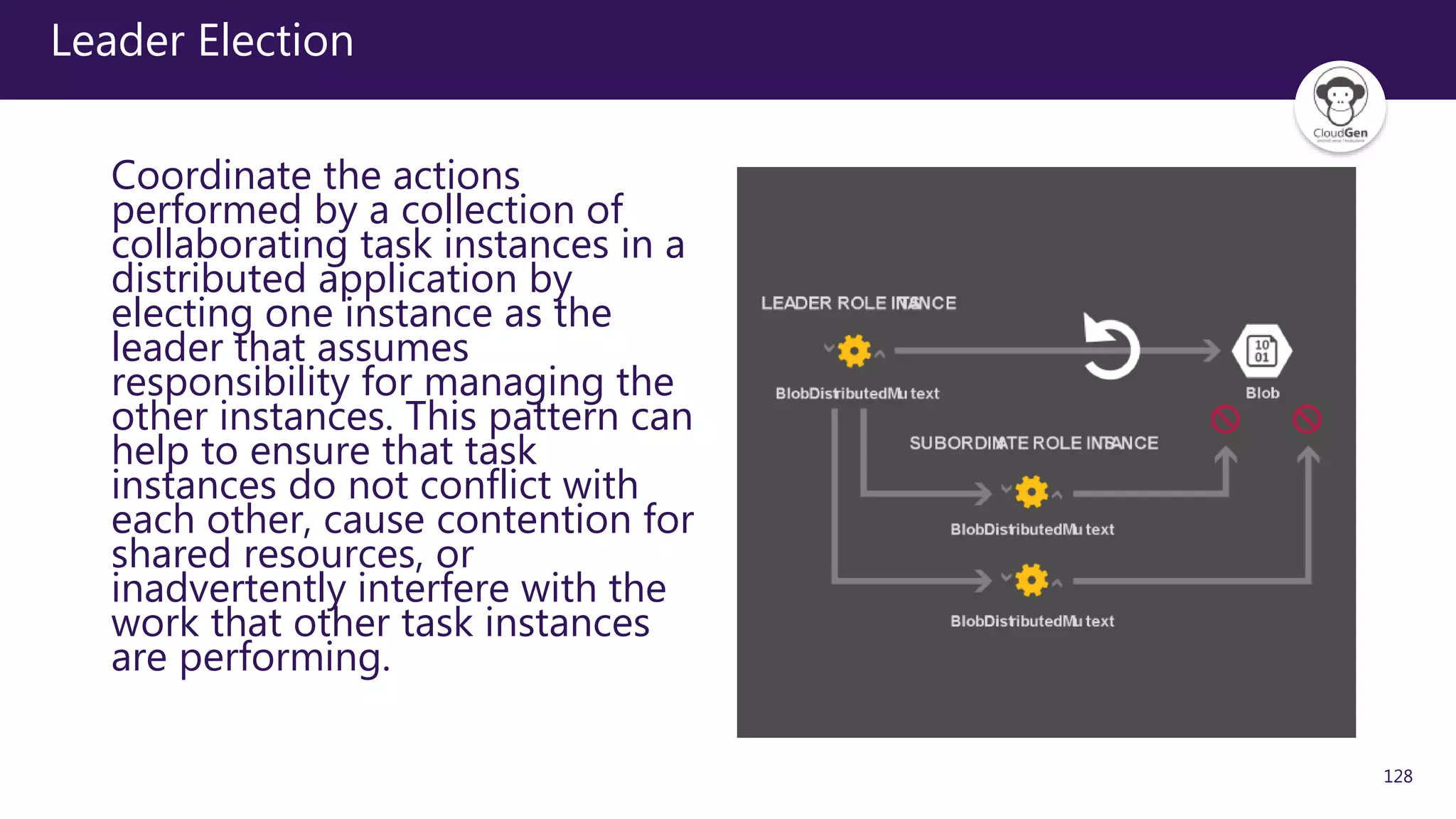 128
Leader Election
Coordinate the actions
performed by a collection of
collaborating task instances in a
distributed application by
electing one instance as the
leader that assumes
responsibility for managing the
other instances. This pattern can
help to ensure that task
instances do not conflict with
each other, cause contention for
shared resources, or
inadvertently interfere with the
work that other task instances
are performing.
 