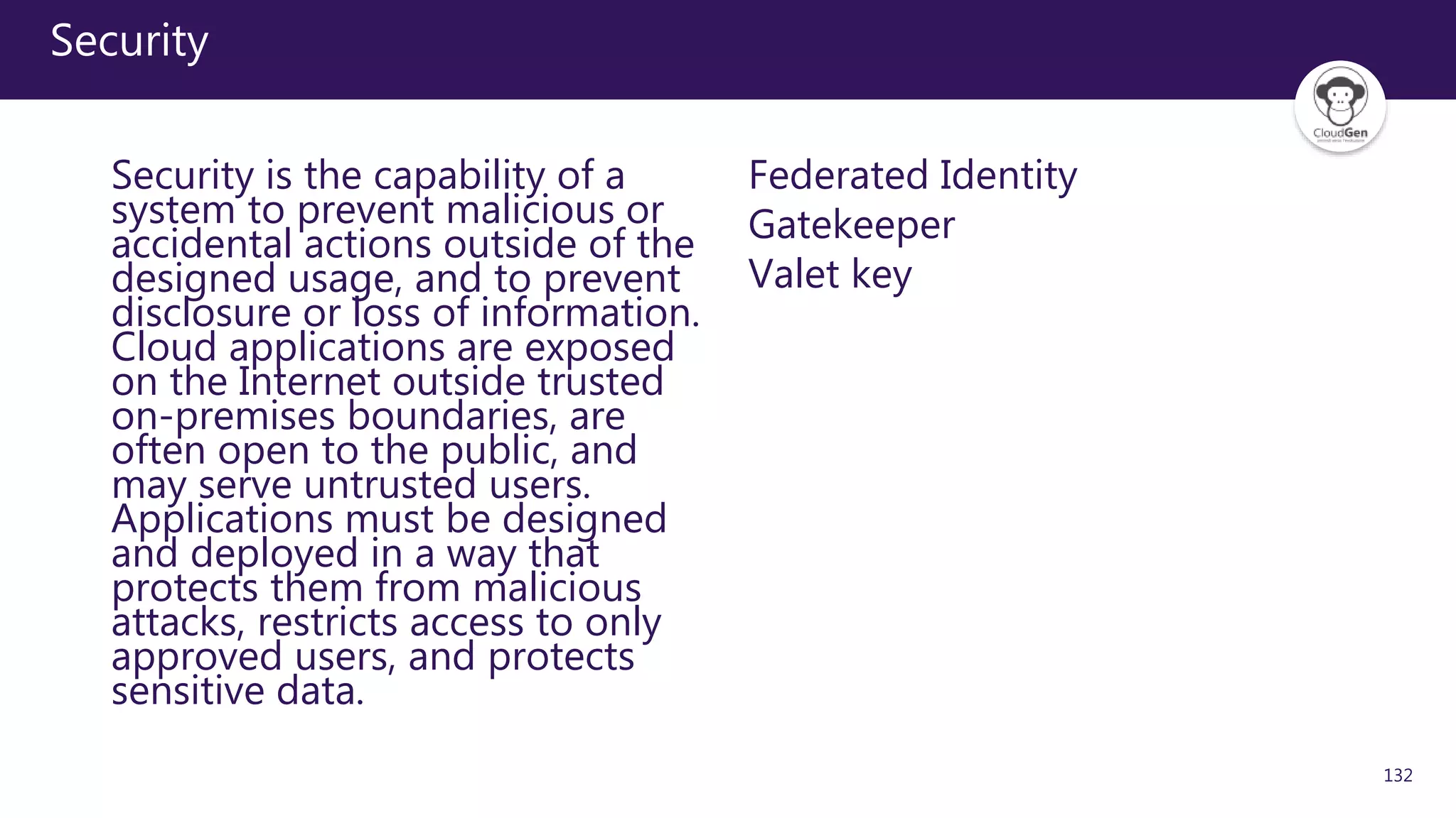 132
Security
Security is the capability of a
system to prevent malicious or
accidental actions outside of the
designed usage, and to prevent
disclosure or loss of information.
Cloud applications are exposed
on the Internet outside trusted
on-premises boundaries, are
often open to the public, and
may serve untrusted users.
Applications must be designed
and deployed in a way that
protects them from malicious
attacks, restricts access to only
approved users, and protects
sensitive data.
Federated Identity
Gatekeeper
Valet key
 