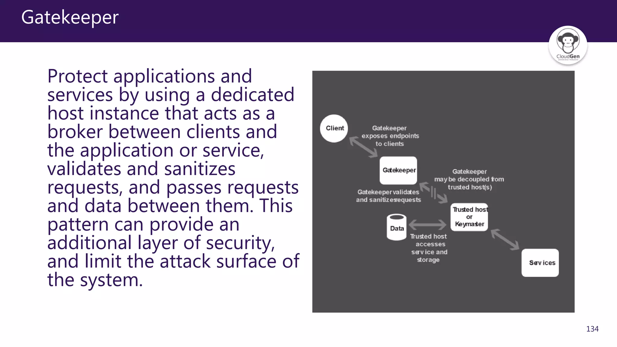 134
Gatekeeper
Protect applications and
services by using a dedicated
host instance that acts as a
broker between clients and
the application or service,
validates and sanitizes
requests, and passes requests
and data between them. This
pattern can provide an
additional layer of security,
and limit the attack surface of
the system.
 