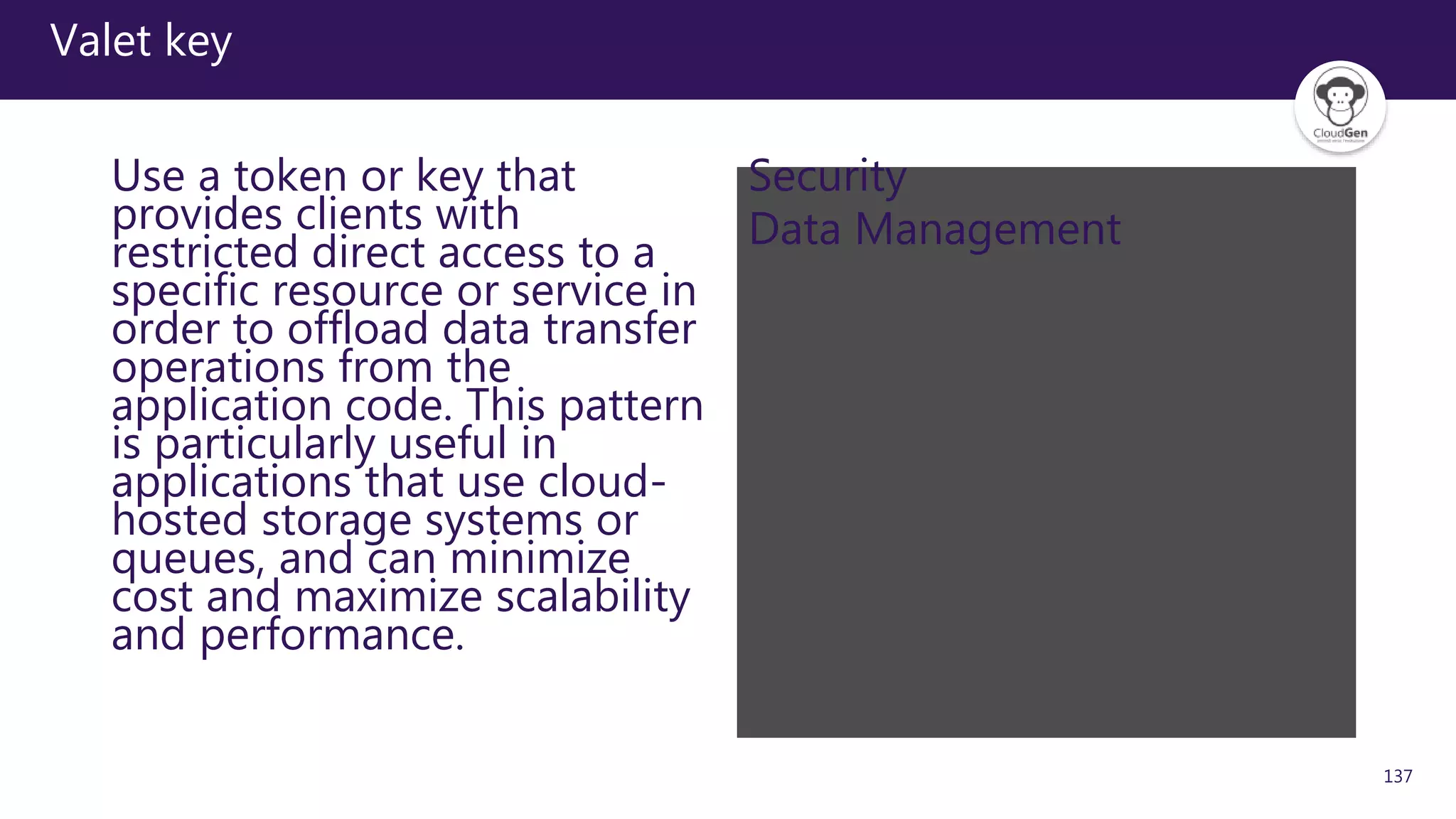 137
Valet key
Use a token or key that
provides clients with
restricted direct access to a
specific resource or service in
order to offload data transfer
operations from the
application code. This pattern
is particularly useful in
applications that use cloud-
hosted storage systems or
queues, and can minimize
cost and maximize scalability
and performance.
Security
Data Management
 