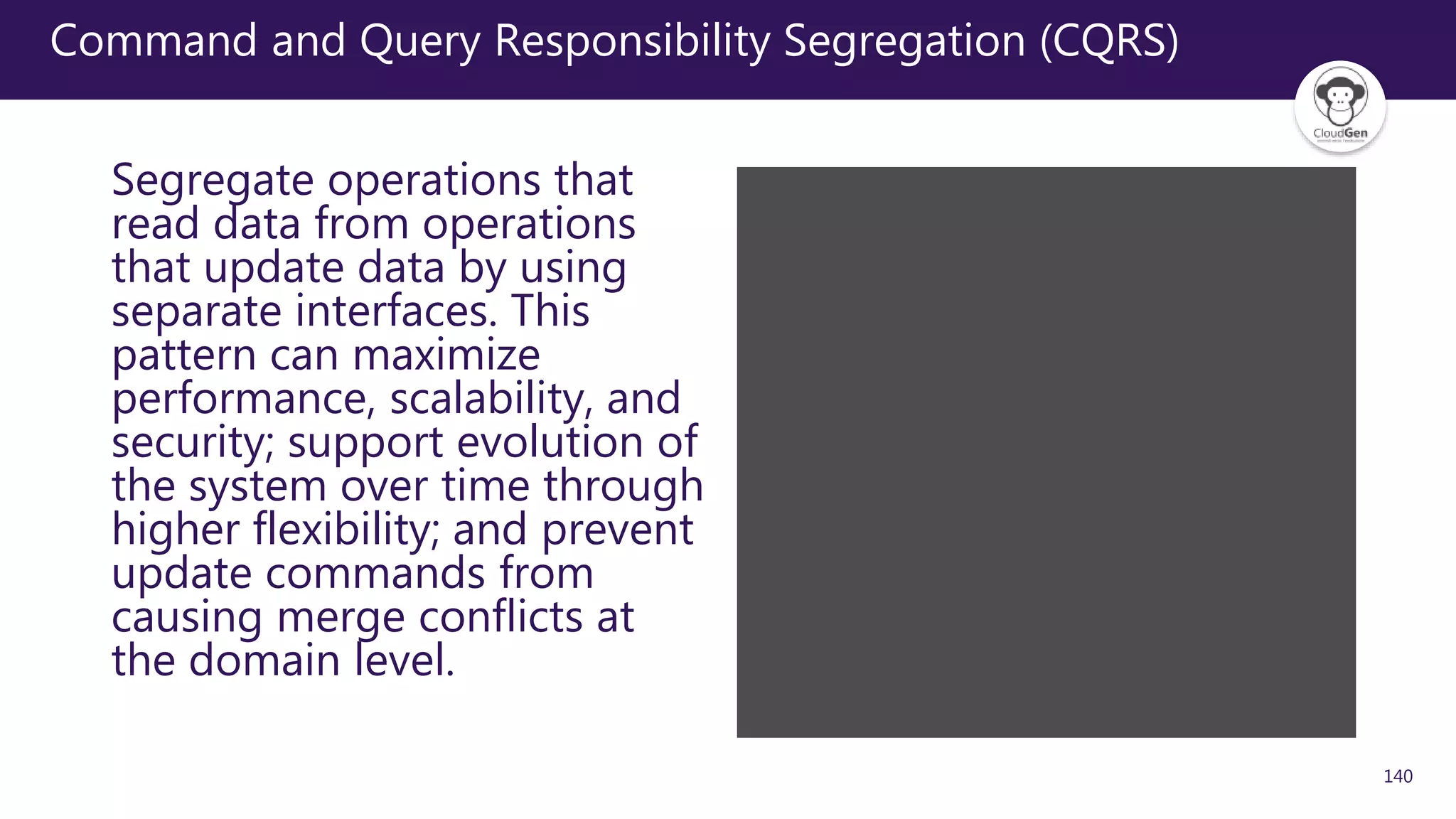 140
Command and Query Responsibility Segregation (CQRS)
Segregate operations that
read data from operations
that update data by using
separate interfaces. This
pattern can maximize
performance, scalability, and
security; support evolution of
the system over time through
higher flexibility; and prevent
update commands from
causing merge conflicts at
the domain level.
 