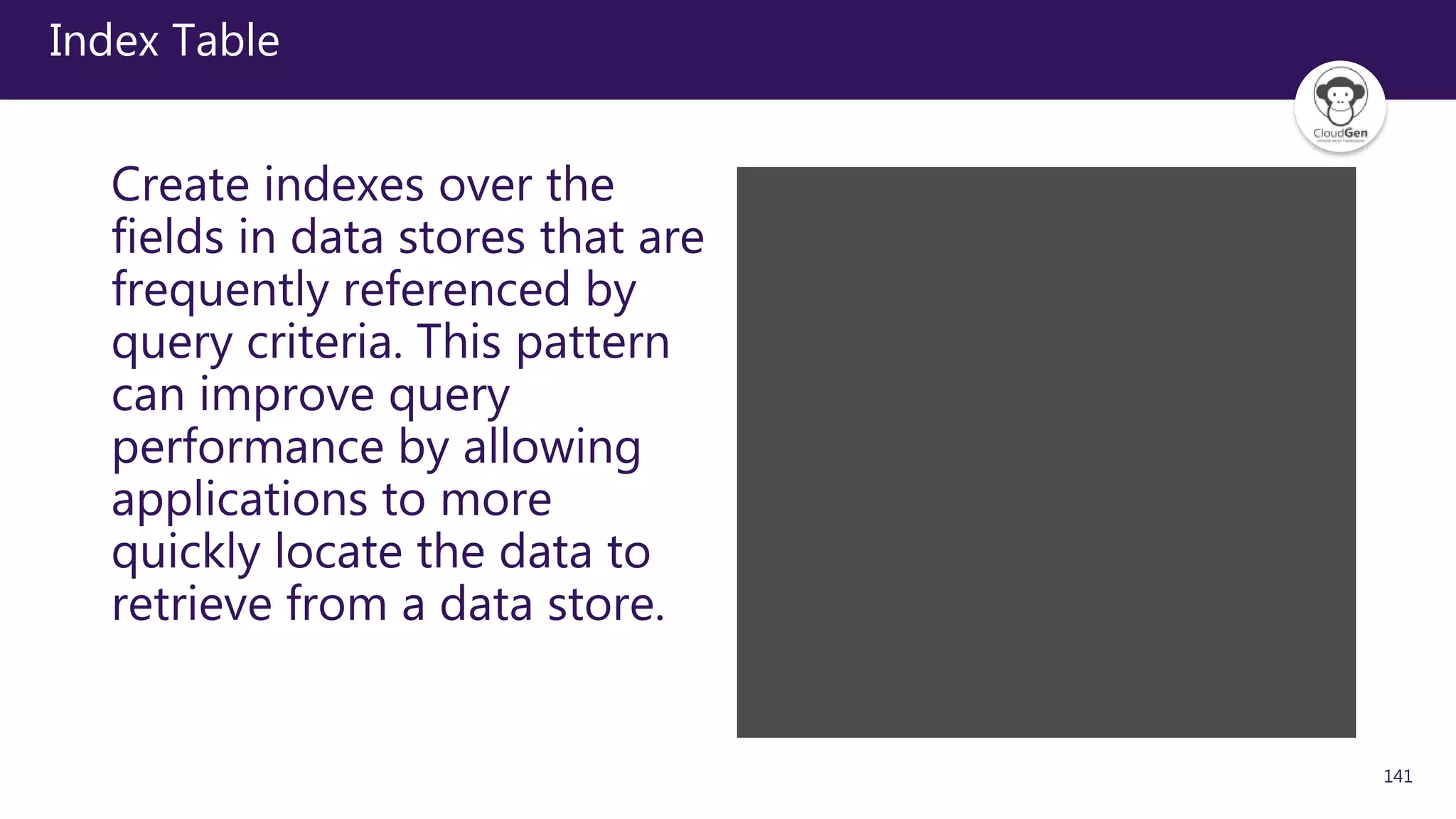 141
Index Table
Create indexes over the
fields in data stores that are
frequently referenced by
query criteria. This pattern
can improve query
performance by allowing
applications to more
quickly locate the data to
retrieve from a data store.
 