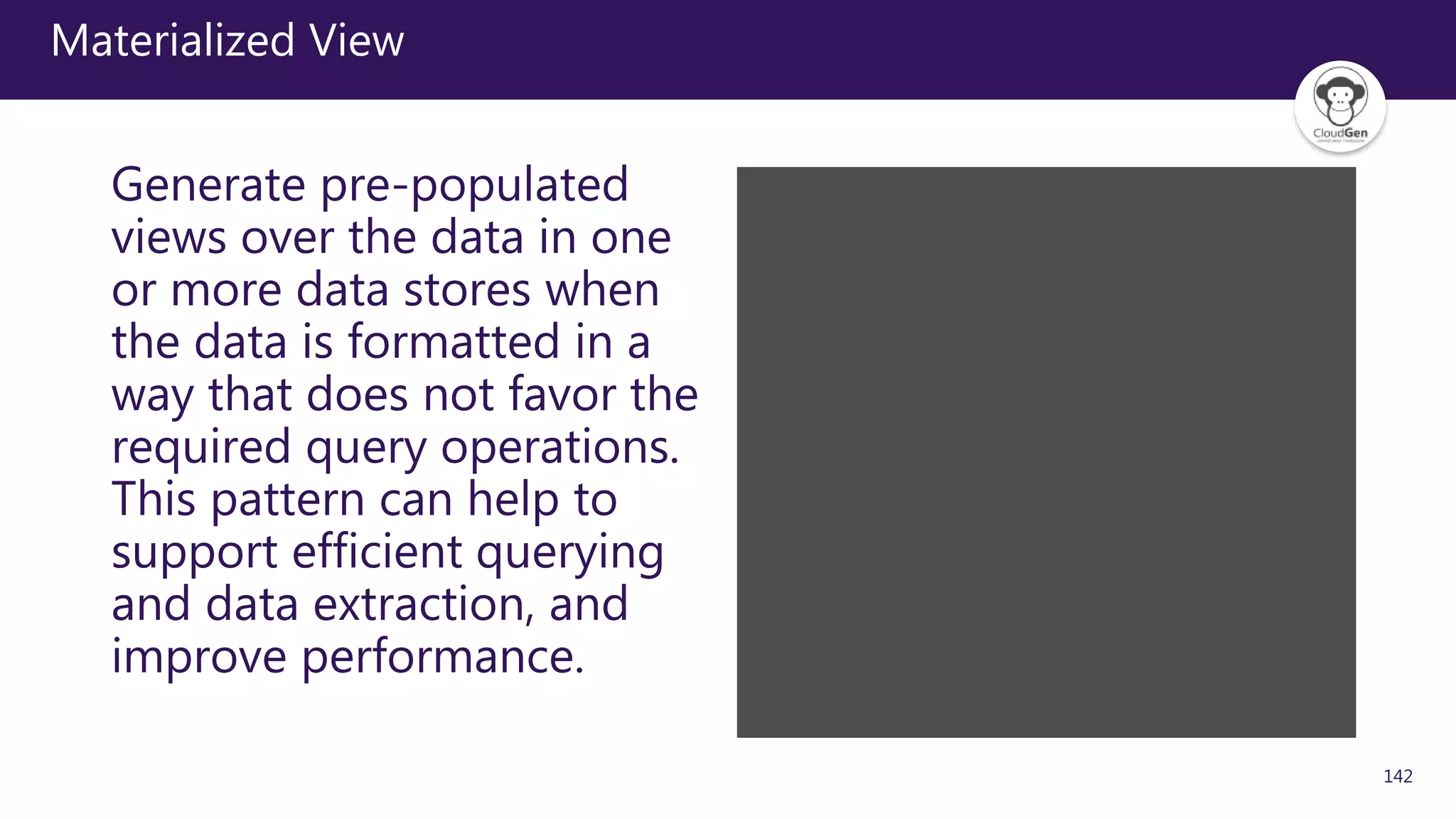 142
Materialized View
Generate pre-populated
views over the data in one
or more data stores when
the data is formatted in a
way that does not favor the
required query operations.
This pattern can help to
support efficient querying
and data extraction, and
improve performance.
 