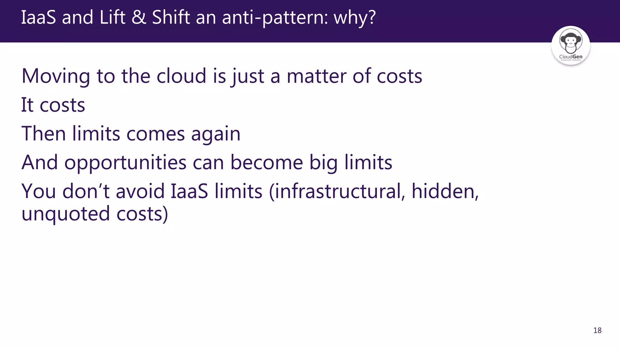 18
IaaS and Lift & Shift an anti-pattern: why?
Moving to the cloud is just a matter of costs
It costs
Then limits comes again
And opportunities can become big limits
You don’t avoid IaaS limits (infrastructural, hidden,
unquoted costs)
 