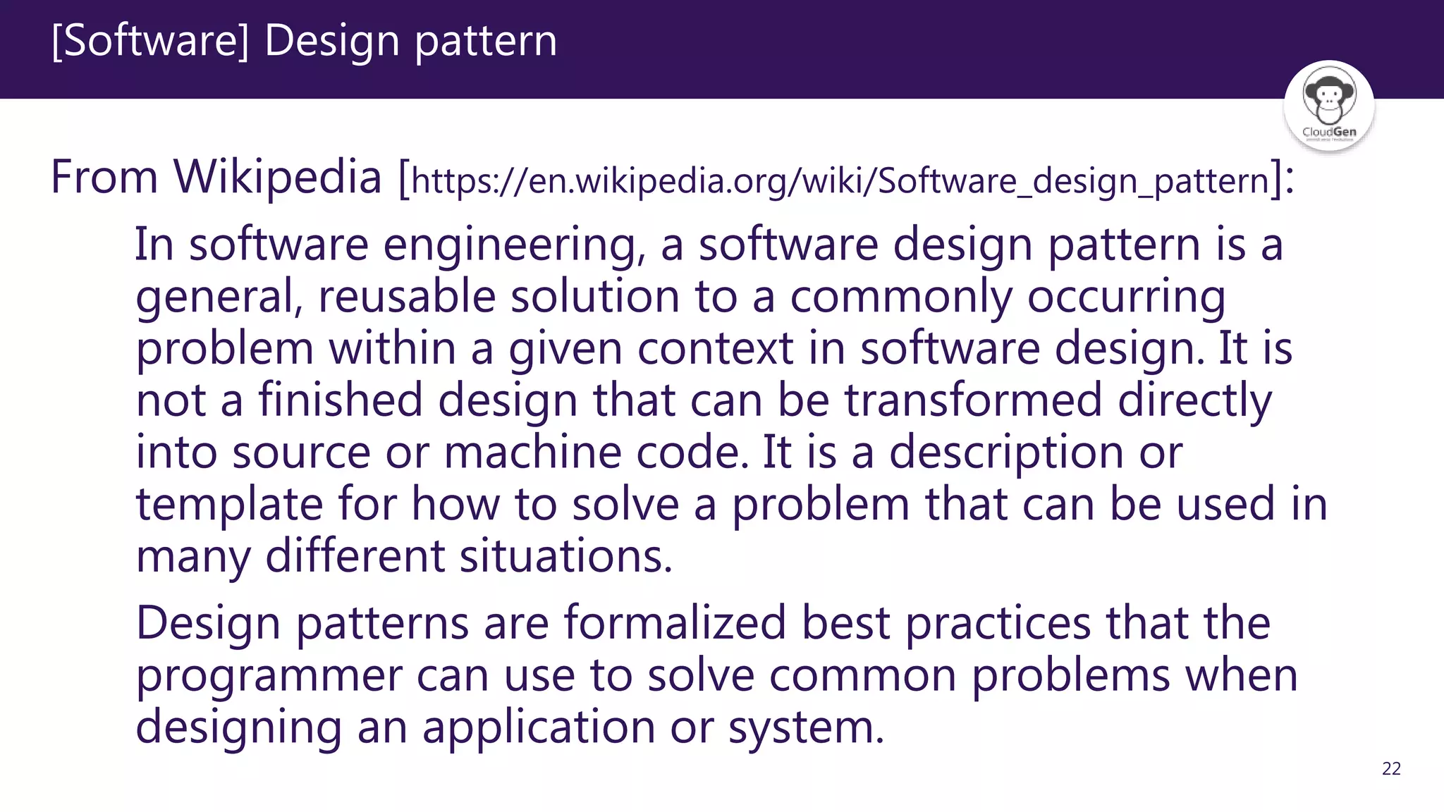 22
[Software] Design pattern
From Wikipedia [https://en.wikipedia.org/wiki/Software_design_pattern]:
In software engineering, a software design pattern is a
general, reusable solution to a commonly occurring
problem within a given context in software design. It is
not a finished design that can be transformed directly
into source or machine code. It is a description or
template for how to solve a problem that can be used in
many different situations.
Design patterns are formalized best practices that the
programmer can use to solve common problems when
designing an application or system.
 