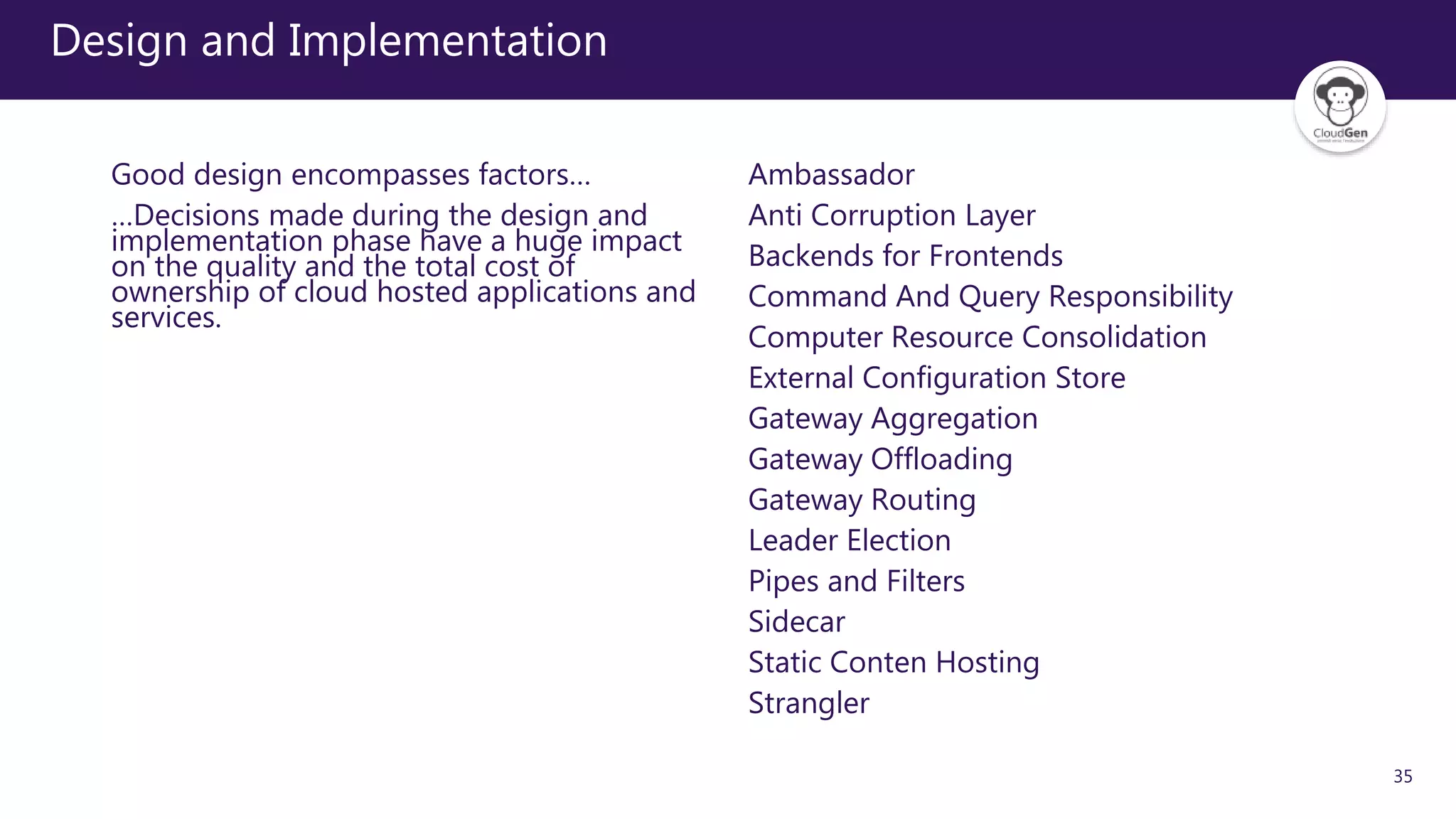 35
Design and Implementation
Good design encompasses factors…
…Decisions made during the design and
implementation phase have a huge impact
on the quality and the total cost of
ownership of cloud hosted applications and
services.
Ambassador
Anti Corruption Layer
Backends for Frontends
Command And Query Responsibility
Computer Resource Consolidation
External Configuration Store
Gateway Aggregation
Gateway Offloading
Gateway Routing
Leader Election
Pipes and Filters
Sidecar
Static Conten Hosting
Strangler
 
