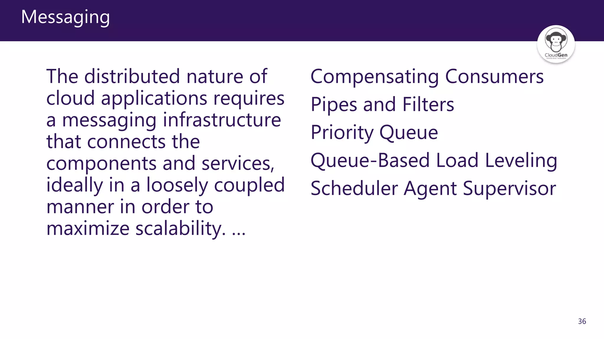 36
Messaging
The distributed nature of
cloud applications requires
a messaging infrastructure
that connects the
components and services,
ideally in a loosely coupled
manner in order to
maximize scalability. …
Compensating Consumers
Pipes and Filters
Priority Queue
Queue-Based Load Leveling
Scheduler Agent Supervisor
 
