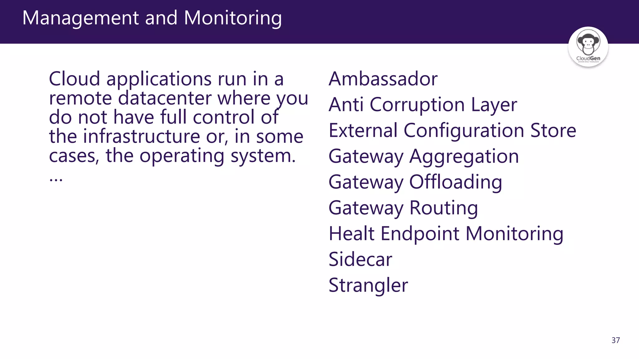 37
Management and Monitoring
Cloud applications run in a
remote datacenter where you
do not have full control of
the infrastructure or, in some
cases, the operating system.
…
Ambassador
Anti Corruption Layer
External Configuration Store
Gateway Aggregation
Gateway Offloading
Gateway Routing
Healt Endpoint Monitoring
Sidecar
Strangler
 