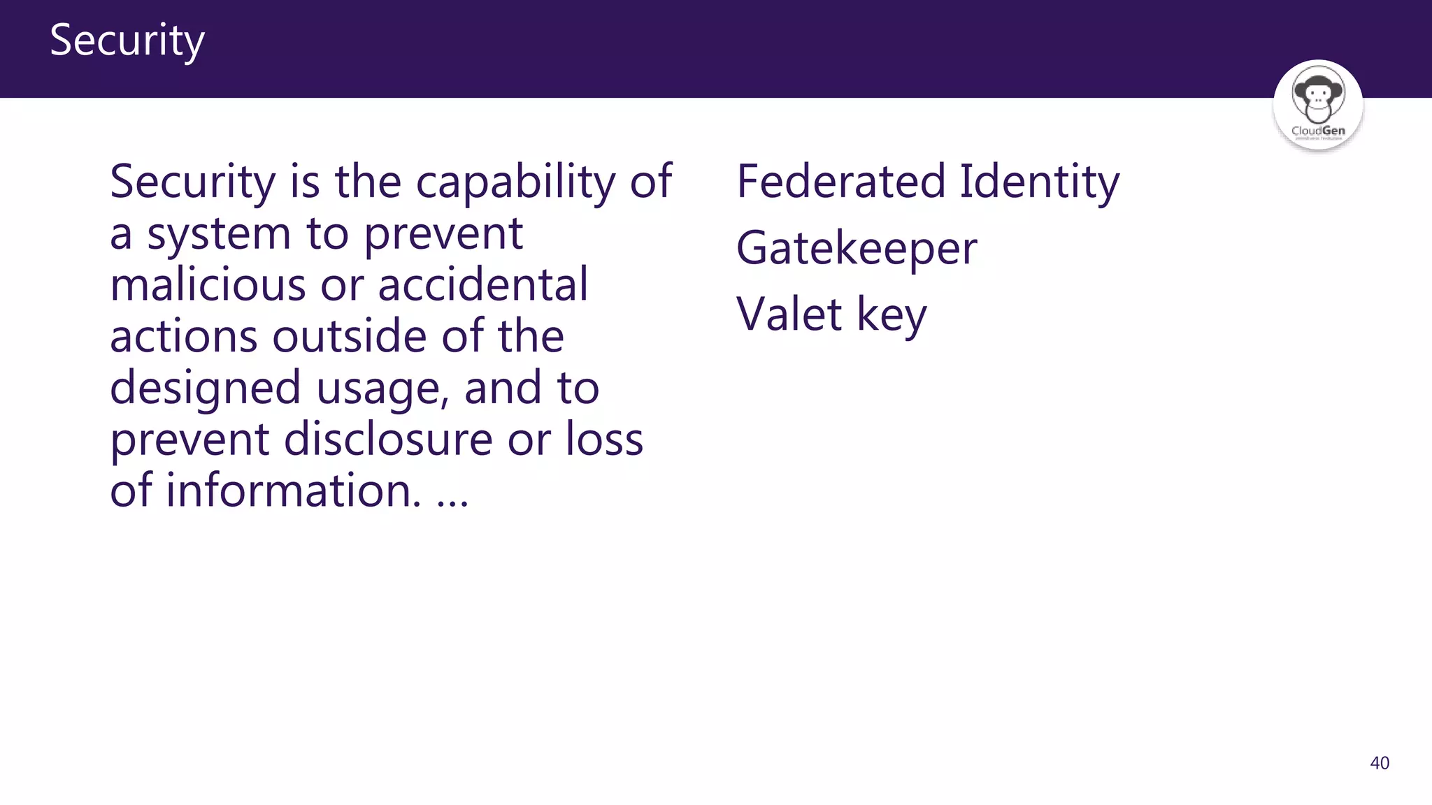 40
Security
Security is the capability of
a system to prevent
malicious or accidental
actions outside of the
designed usage, and to
prevent disclosure or loss
of information. …
Federated Identity
Gatekeeper
Valet key
 