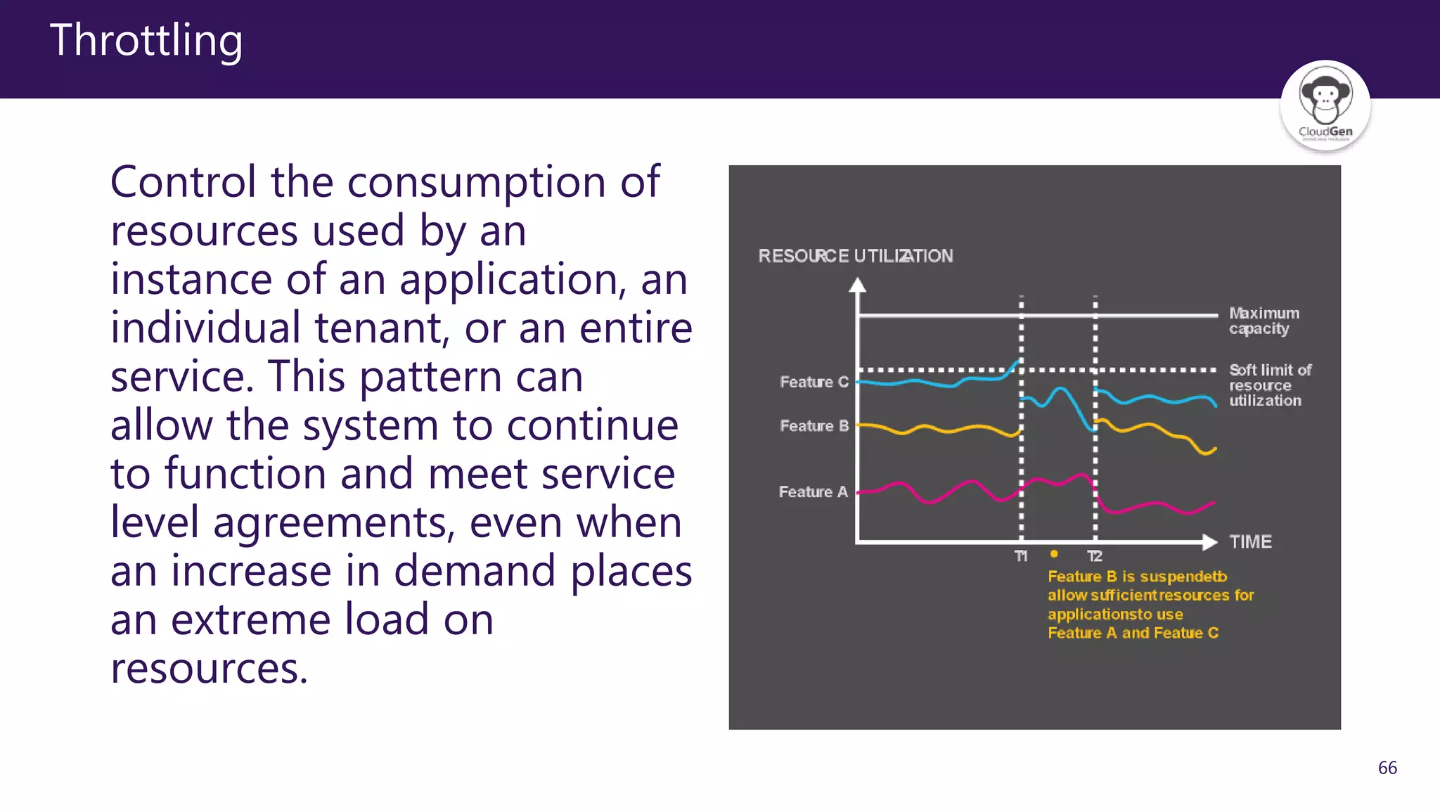 66
Throttling
Control the consumption of
resources used by an
instance of an application, an
individual tenant, or an entire
service. This pattern can
allow the system to continue
to function and meet service
level agreements, even when
an increase in demand places
an extreme load on
resources.
 