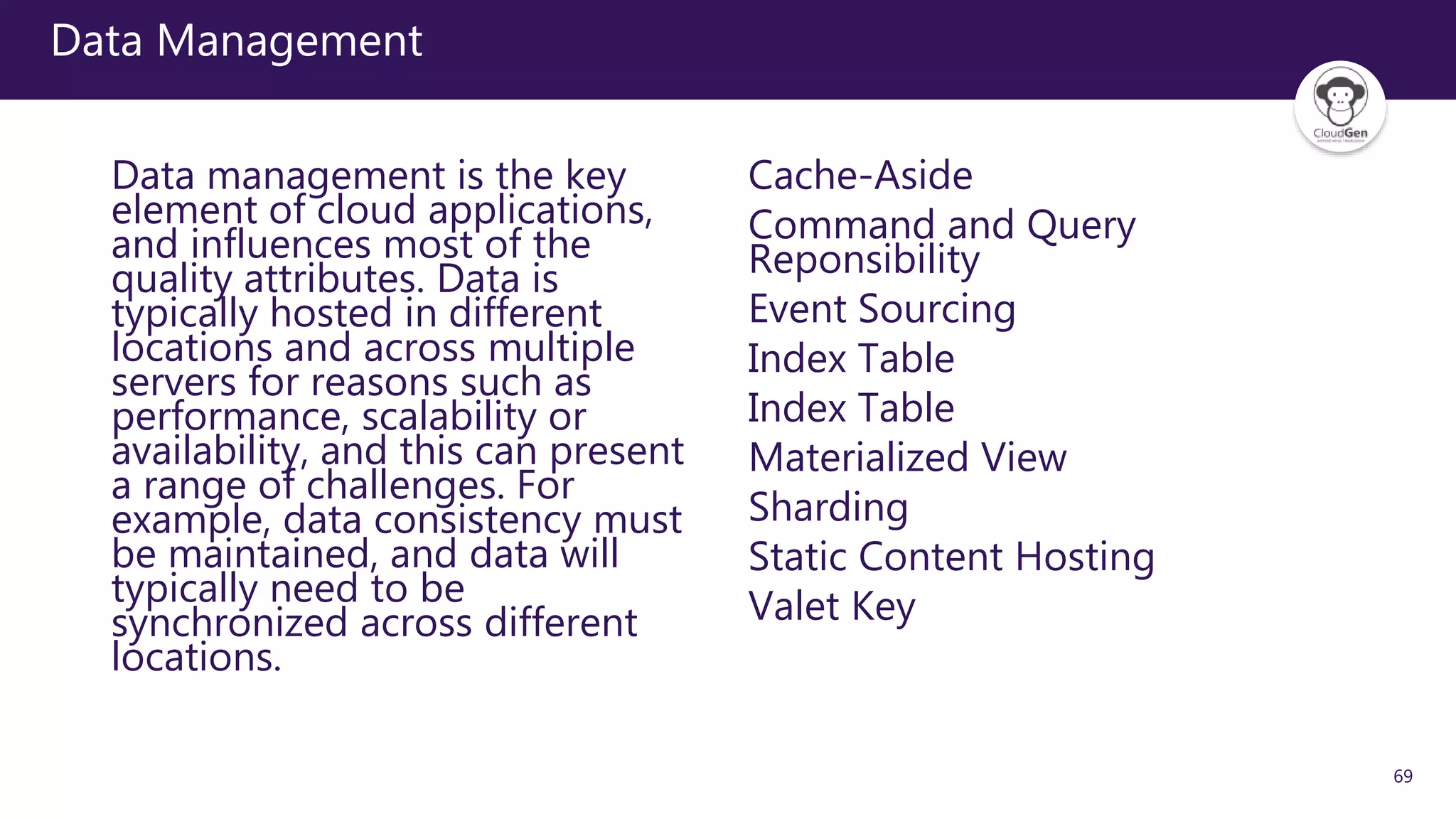 69
Data Management
Data management is the key
element of cloud applications,
and influences most of the
quality attributes. Data is
typically hosted in different
locations and across multiple
servers for reasons such as
performance, scalability or
availability, and this can present
a range of challenges. For
example, data consistency must
be maintained, and data will
typically need to be
synchronized across different
locations.
Cache-Aside
Command and Query
Reponsibility
Event Sourcing
Index Table
Index Table
Materialized View
Sharding
Static Content Hosting
Valet Key
 