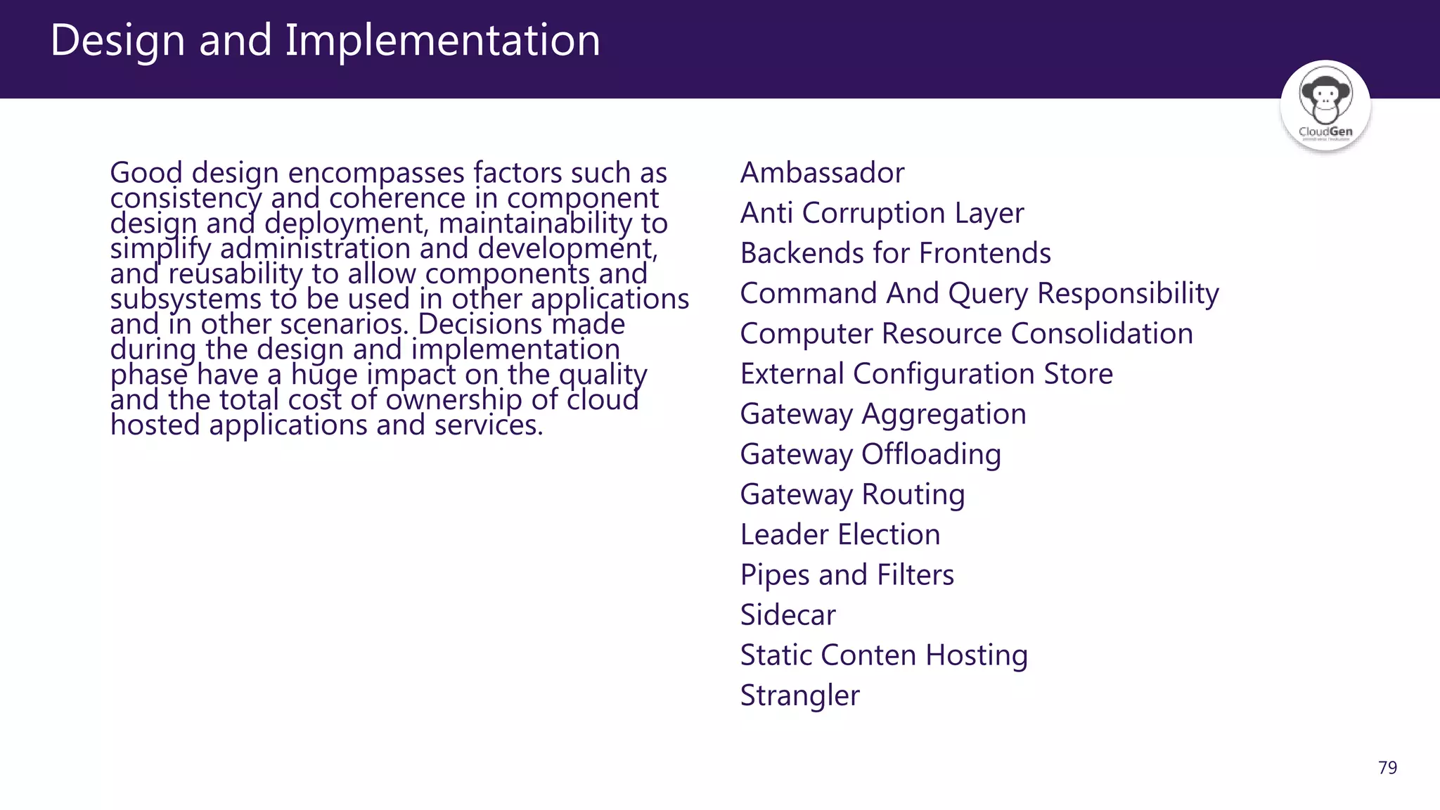 79
Design and Implementation
Good design encompasses factors such as
consistency and coherence in component
design and deployment, maintainability to
simplify administration and development,
and reusability to allow components and
subsystems to be used in other applications
and in other scenarios. Decisions made
during the design and implementation
phase have a huge impact on the quality
and the total cost of ownership of cloud
hosted applications and services.
Ambassador
Anti Corruption Layer
Backends for Frontends
Command And Query Responsibility
Computer Resource Consolidation
External Configuration Store
Gateway Aggregation
Gateway Offloading
Gateway Routing
Leader Election
Pipes and Filters
Sidecar
Static Conten Hosting
Strangler
 