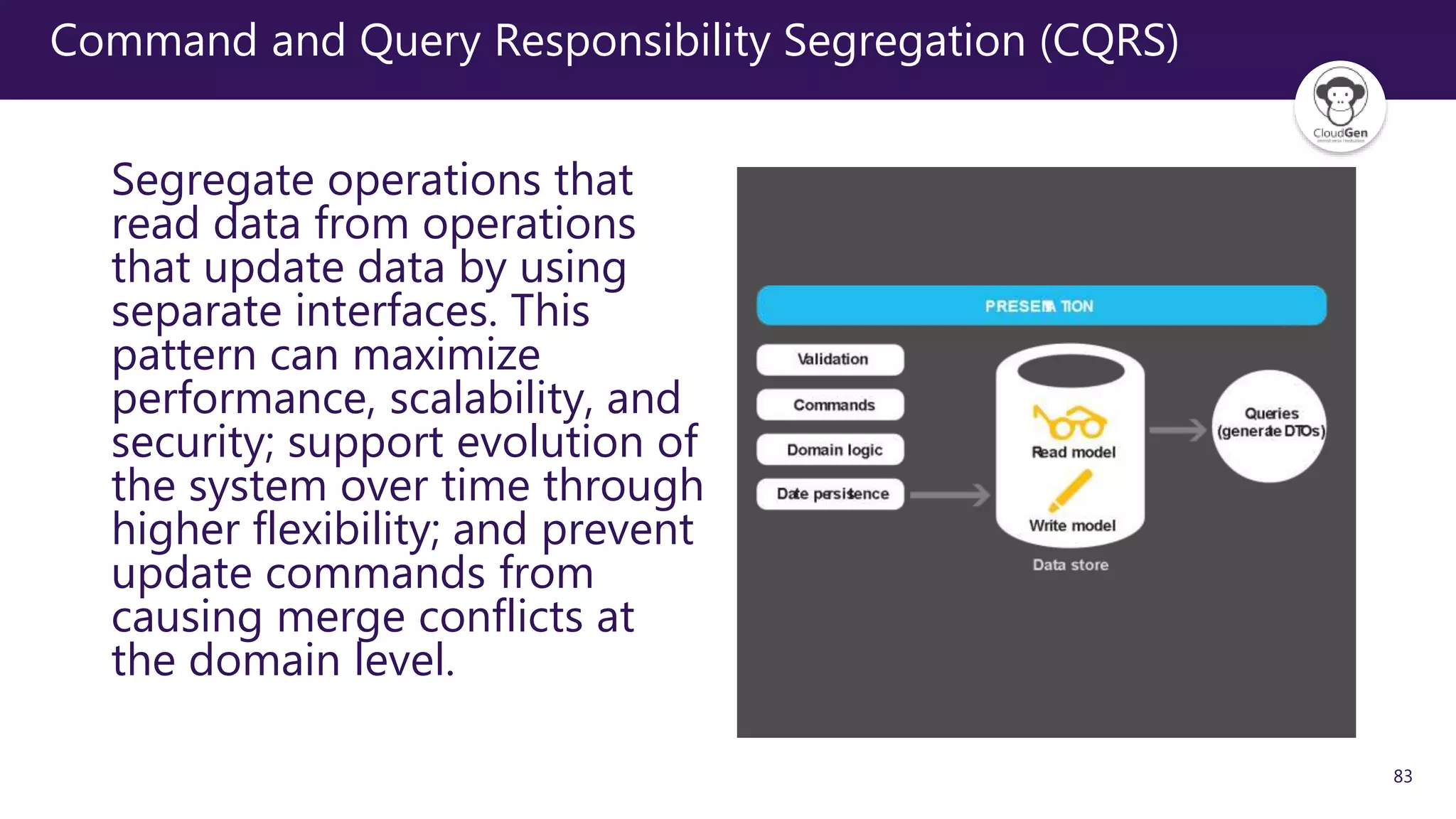 83
Command and Query Responsibility Segregation (CQRS)
Segregate operations that
read data from operations
that update data by using
separate interfaces. This
pattern can maximize
performance, scalability, and
security; support evolution of
the system over time through
higher flexibility; and prevent
update commands from
causing merge conflicts at
the domain level.
 